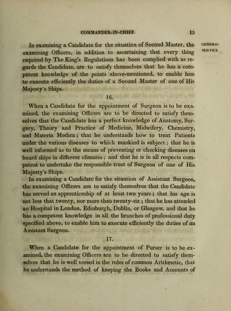 In examining a Candidate for the situation of Second Master, the examining Officers, in addition to ascertaining that every thing required by The King’s Regulations has been complied with as re- gards the Candidate, are to satisfy themselves that he has a com- petent knowledge of the points above-mentioned, to enable him to execute efficiently the duties of a Second Master of one of His Majesty’s Ships. 16. When a Candidate for the appointment of Surgeon is to be exa- mined, the examining Officers are to be directed to satisfy them- selves that the Candidate has a perfect knowledge of Anatomy, Sur- gery, Theory and Practice of Medicine, Midwifery, Chemistry, and Materia Medica; that he understands how to treat Patients under the various diseases to which mankind is subject; that he is well informed as to the means of preventing or checking diseases on board ships in different climates ; and that he is in all respects com- petent to undertake the responsible trust of Surgeon of one of His Majesty’s Ships. In examining a Candidate for the situation of Assistant Surgeon, the examining Officers are to satisfy themselves that the Candidate has served an apprenticeship of at least two years; that his age is not less that twenty, nor more than twenty-six; that he has attended an Hospital in London, Edinburgh, Dublin, or Glasgow, and that he has a competent knowledge in all the branches of professional duty specified above, to enable him to execute efficiently the duties of an Assistant Surgeon. 17. When a Candidate for the appointment of Purser is to be ex- amined, the examining Officers are to be directed to satisfy them- selves that he is well versed in the rules of common Arithmetic, that he understands the method of keeping the Books and Accounts of GENERAL