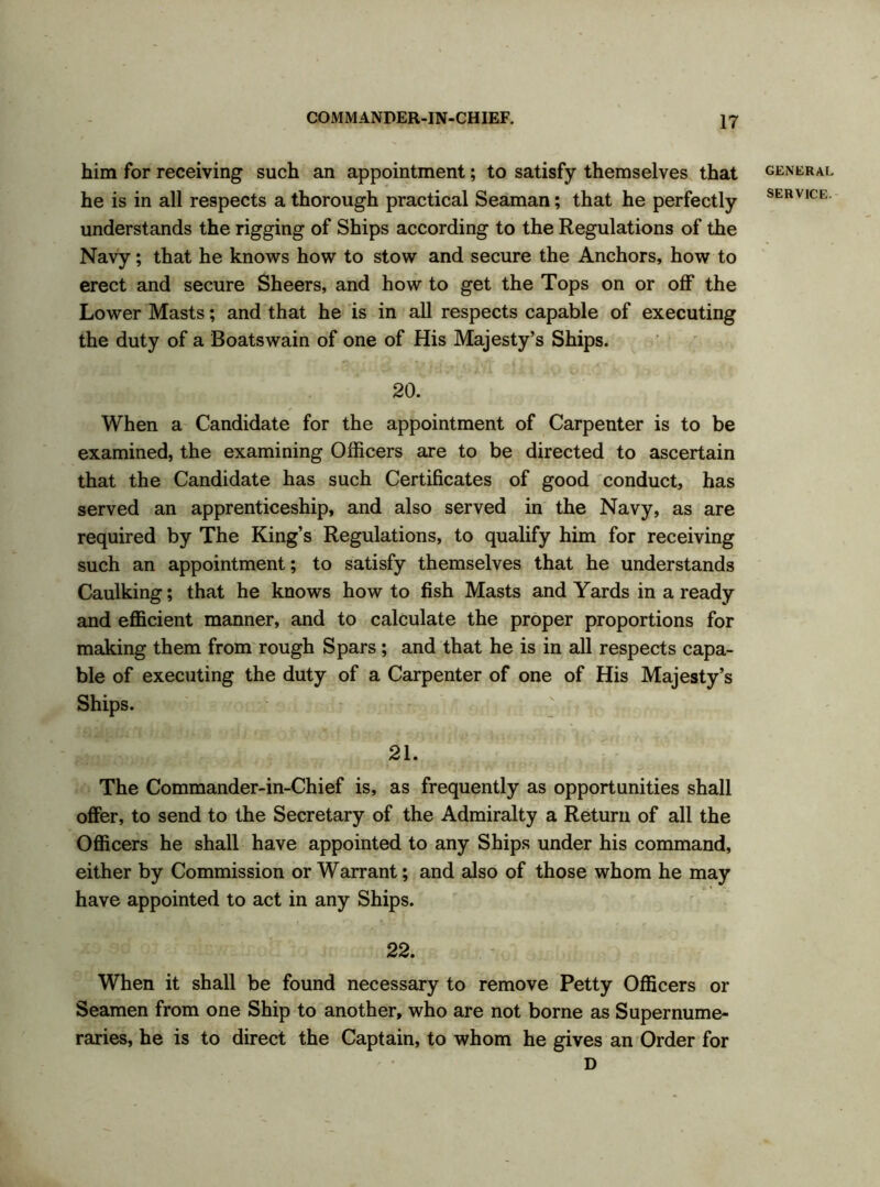 GENERAL SERVICE. 20. When a Candidate for the appointment of Carpenter is to be examined, the examining Officers are to be directed to ascertain that the Candidate has such Certificates of good conduct, has served an apprenticeship, and also served in the Navy, as are required by The King’s Regulations, to qualify him for receiving such an appointment; to satisfy themselves that he understands Caulking; that he knows howto fish Masts and Yards in a ready and efficient manner, and to calculate the proper proportions for making them from rough Spars; and that he is in all respects capa- ble of executing the duty of a Carpenter of one of His Majesty’s Ships. 21. The Commander-in-Chief is, as frequently as opportunities shall offer, to send to the Secretary of the Admiralty a Return of all the Officers he shall have appointed to any Ships under his command, either by Commission or Warrant; and also of those whom he may have appointed to act in any Ships. 22. When it shall be found necessary to remove Petty Officers or Seamen from one Ship to another, who are not borne as Supernume- raries, he is to direct the Captain, to whom he gives an Order for D him for receiving such an appointment; to satisfy themselves that he is in all respects a thorough practical Seaman; that he perfectly understands the rigging of Ships according to the Regulations of the Navy; that he knows how to stow and secure the Anchors, how to erect and secure Sheers, and how to get the Tops on or off the Lower Masts; and that he is in all respects capable of executing the duty of a Boatswain of one of His Majesty’s Ships.