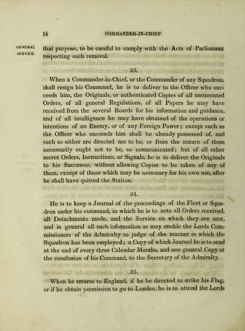 GENERAL SERVICE. •9 that purpose, to be careful to comply with the Acts of Parliament respecting such removal. 23. When a Commander-in-Chief, or the Commander of any Squadron, shall resign his Command, he is to deliver to the Officer who suc- ceeds him, the Originals, or authenticated Copies of all unexecuted Orders, of all general Regulations, of all Papers he may have received from the several Boards for his information and guidance, and of all intelligence he may have obtained of the operations or intentions of an Enemy, or of any Foreign Power; except such as the Officer who succeeds him shall be already possessed of, and such as either are directed not to be, or from the nature of them necessarily ought not to be, so communicated; but of all other secret Orders, Instructions, or Signals, he is to deliver the Originals to his Successor, without allowing Copies to be taken of any of them, except of those which may be necessary for his own use, after he shall have quitted the Station. 24. He is to keep a Journal of the proceedings of the Fleet or Squa- dron under his command, in which he is to note all Orders received, all Detachments made, and the Service on which they are sent, and in general all such information as may enable the Lords Com- missioners of the Admiralty to judge of the manner in which the Squadron has been employed; a Copy ol which Journal he is to send at the end of every three Calendar Months, and one general Copy at the conclusion of his Command, to the Secretary of the Admiralty. 25. When he returns to England, if he be directed to strike his Flag, or if he obtain permission to go to London, he is to attend the Lords