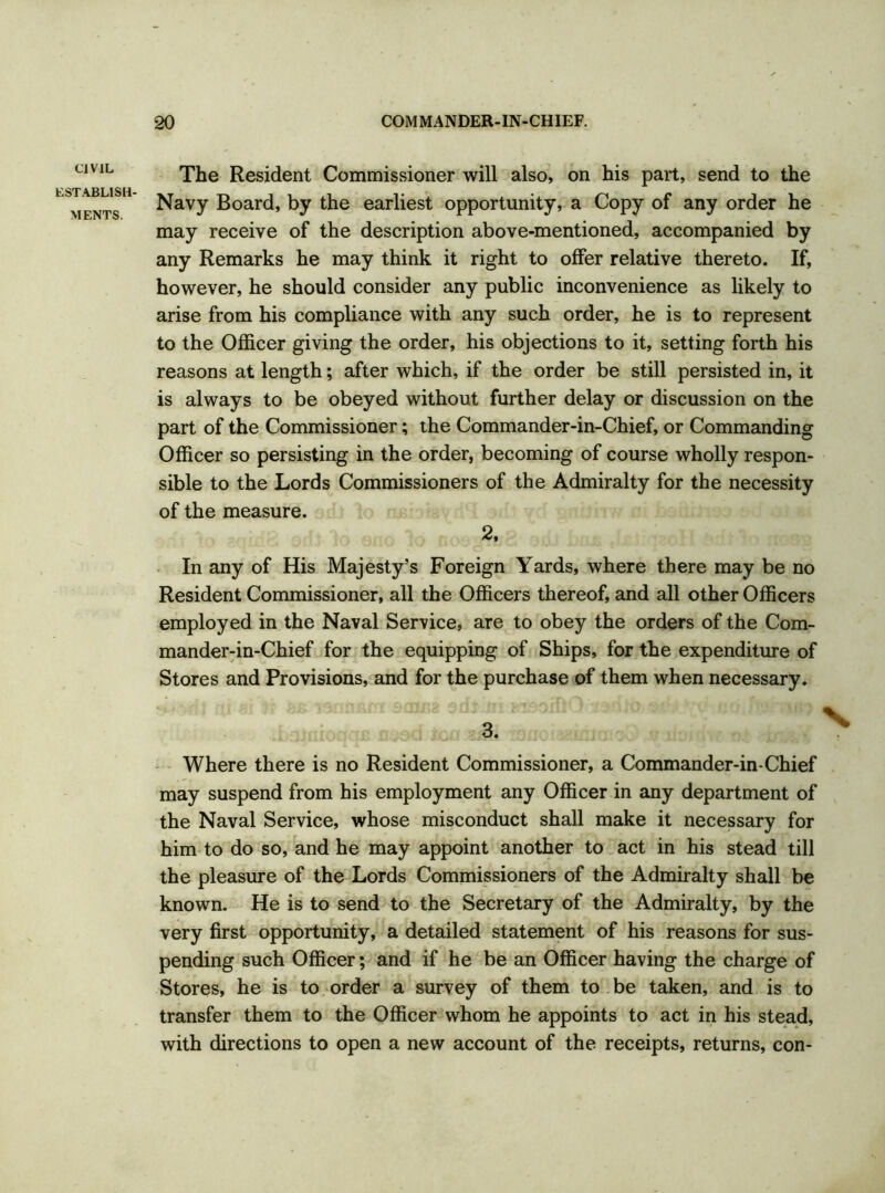 CIVIL ESTABLISH- MENTS. The Resident Commissioner will also, on his part, send to the Navy Board, by the earliest opportunity, a Copy of any order he may receive of the description above-mentioned, accompanied by any Remarks he may think it right to offer relative thereto. If, however, he should consider any public inconvenience as likely to arise from his compliance with any such order, he is to represent to the Officer giving the order, his objections to it, setting forth his reasons at length; after which, if the order be still persisted in, it is always to be obeyed without further delay or discussion on the part of the Commissioner; the Commander-in-Chief, or Commanding Officer so persisting in the order, becoming of course wholly respon- sible to the Lords Commissioners of the Admiralty for the necessity of the measure. 2, In any of His Majesty’s Foreign Yards, where there may be no Resident Commissioner, all the Officers thereof, and all other Officers employed in the Naval Service, are to obey the orders of the Com- mander-in-Chief for the equipping of Ships, for the expenditure of Stores and Provisions, and for the purchase of them when necessary. Where there is no Resident Commissioner, a Commander-in-Chief may suspend from his employment any Officer in any department of the Naval Service, whose misconduct shall make it necessary for him to do so, and he may appoint another to act in his stead till the pleasure of the Lords Commissioners of the Admiralty shall be known. He is to send to the Secretary of the Admiralty, by the very first opportunity, a detailed statement of his reasons for sus- pending such Officer; and if he be an Officer having the charge of Stores, he is to order a survey of them to be taken, and is to transfer them to the Officer whom he appoints to act in his stead, with directions to open a new account of the receipts, returns, con-