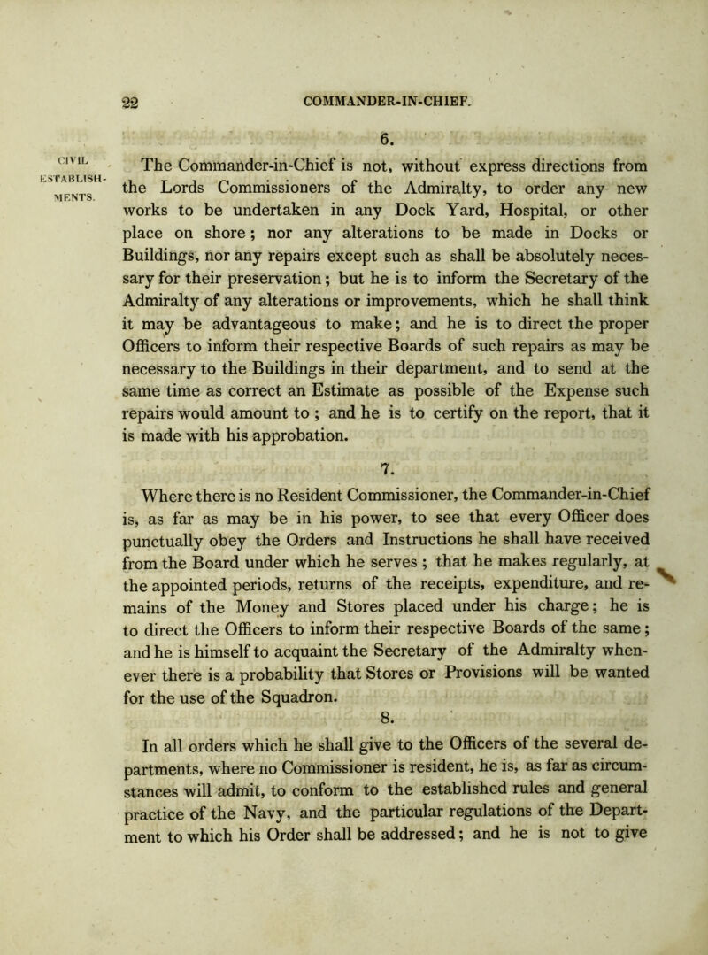 CIVIL ESTABLISH- MENTS. 6. The Commander-in-Chief is not, without express directions from the Lords Commissioners of the Admiralty, to order any new works to be undertaken in any Dock Yard, Hospital, or other place on shore; nor any alterations to be made in Docks or Buildings, nor any repairs except such as shall be absolutely neces- sary for their preservation; but he is to inform the Secretary of the Admiralty of any alterations or improvements, which he shall think it may be advantageous to make; and he is to direct the proper Officers to inform their respective Boards of such repairs as may be necessary to the Buildings in their department, and to send at the same time as correct an Estimate as possible of the Expense such repairs would amount to ; and he is to certify on the report, that it is made with his approbation. 7. Where there is no Resident Commissioner, the Commander-in-Chief is, as far as may be in his power, to see that every Officer does punctually obey the Orders and Instructions he shall have received from the Board under which he serves ; that he makes regularly, at the appointed periods, returns of the receipts, expenditure, and re- ^ mains of the Money and Stores placed under his charge; he is to direct the Officers to inform their respective Boards of the same; and he is himself to acquaint the Secretary of the Admiralty when- ever there is a probability that Stores or Provisions will be wanted for the use of the Squadron. 8. In all orders which he shall give to the Officers of the several de- partments, where no Commissioner is resident, he is, as far as circum- stances will admit, to conform to the established rules and general practice of the Navy, and the particular regulations of the Depart- ment to which his Order shall be addressed; and he is not to give