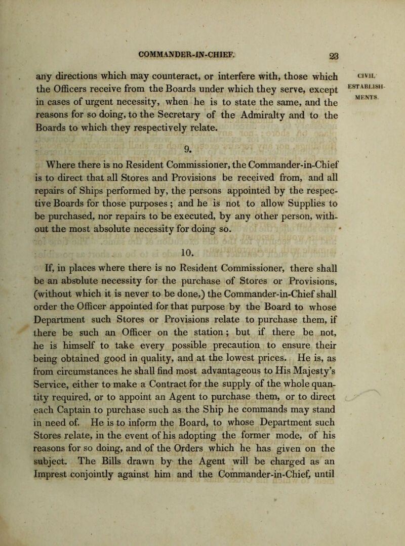 any directions which may counteract, or interfere with, those which the Officers receive from the Boards under which they serve, except in cases of urgent necessity, when he is to state the same, and the reasons for so doing, to the Secretary of the Admiralty and to the Boards to which they respectively relate. 9. Where there is no Resident Commissioner, the Commander-in-Chief is to direct that all Stores and Provisions be received from, and all repairs of Ships performed by, the persons appointed by the respec- tive Boards for those purposes ; and he is not to allow Supplies to be purchased, nor repairs to be executed, by any other person, with- out the most absolute necessity for doing so. 10. If, in places where there is no Resident Commissioner, there shall be an absolute necessity for the purchase of Stores or Provisions, (without which it is never to be done,) the Commander-in-Chief shall order the Officer appointed for that purpose by the Board to whose Department such Stores or Provisions relate to purchase them, if there be such an Officer on the station; but if there be not, he is himself to take every possible precaution to ensure their being obtained good in quality, and at the lowest prices. He is, as from circumstances he shall find most advantageous to His Majesty’s Service, either to make a Contract for the supply of the whole quan- tity required, or to appoint an Agent to purchase them, or to direct each Captain to purchase such as the Ship he commands may stand in need of. He is to inform the Board, to whose Department such Stores relate, in the event of his adopting the former mode, of his reasons for so doing, and of the Orders which he has given on the subject. The Bills drawn by the Agent will be charged as an Imprest conjointly against him and the Commander-in-Chief, until CIVIL' ESTABLISH-