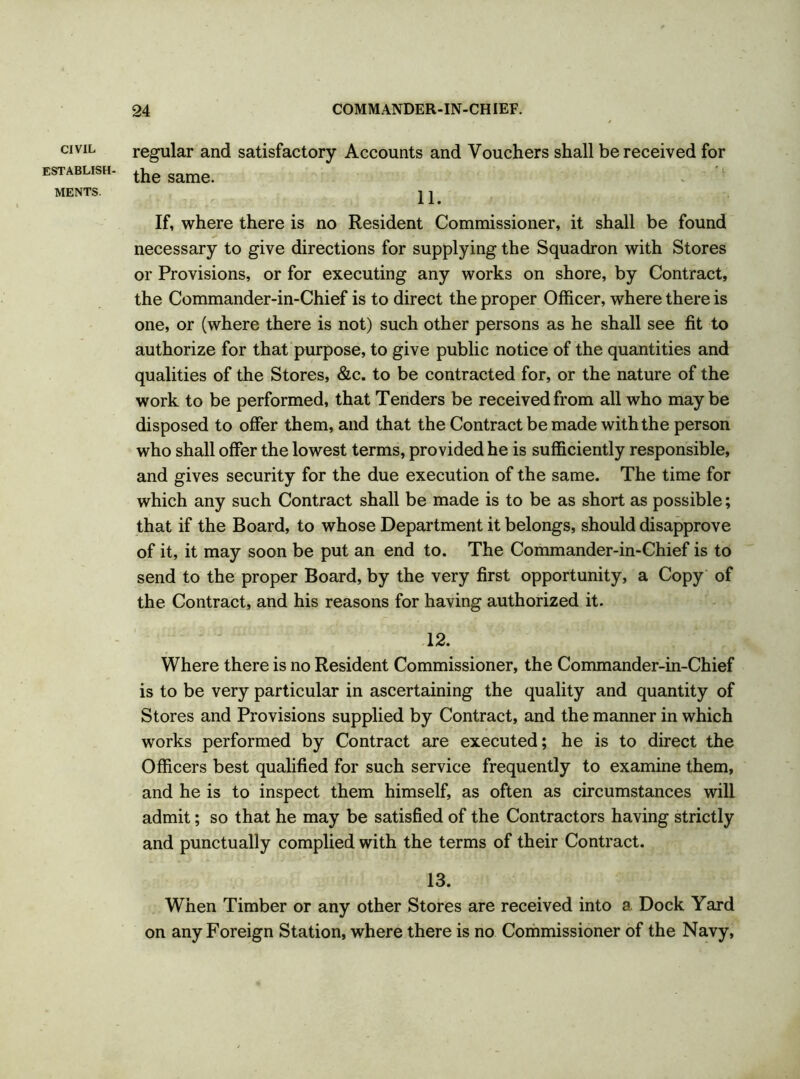 CIVIL establish- ments. regular and satisfactory Accounts and Vouchers shall be received for the same. 11. If, where there is no Resident Commissioner, it shall be found necessary to give directions for supplying the Squadron with Stores or Provisions, or for executing any works on shore, by Contract, the Commander-in-Chief is to direct the proper Officer, where there is one, or (where there is not) such other persons as he shall see fit to authorize for that purpose, to give public notice of the quantities and qualities of the Stores, &c. to be contracted for, or the nature of the work to be performed, that Tenders be received from all who maybe disposed to offer them, and that the Contract be made with the person who shall offer the lowest terms, provided he is sufficiently responsible, and gives security for the due execution of the same. The time for which any such Contract shall be made is to be as short as possible; that if the Board, to whose Department it belongs, should disapprove of it, it may soon be put an end to. The Commander-in-Chief is to send to the proper Board, by the very first opportunity, a Copy of the Contract, and his reasons for having authorized it. 12. Where there is no Resident Commissioner, the Commander-in-Chief is to be very particular in ascertaining the quality and quantity of Stores and Provisions supplied by Contract, and the manner in which works performed by Contract are executed; he is to direct the Officers best qualified for such service frequently to examine them, and he is to inspect them himself, as often as circumstances will admit; so that he may be satisfied of the Contractors having strictly and punctually complied with the terms of their Contract. 13. When Timber or any other Stores are received into a Dock Yard on any Foreign Station, where there is no Commissioner of the Navy,
