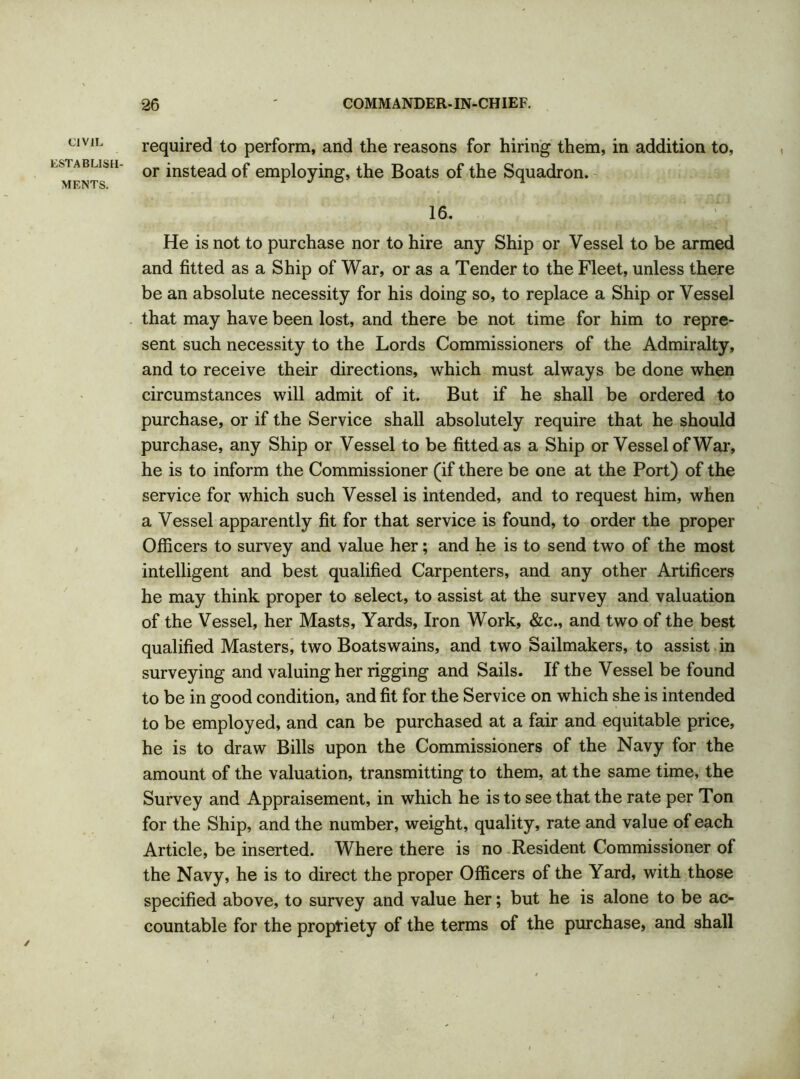 CIVIL LSTABLISH- MF.NTS. required to perform, and the reasons for hiring them, in addition to, or instead of employing, the Boats of the Squadron. 16. He is not to purchase nor to hire any Ship or Vessel to be armed and fitted as a Ship of War, or as a Tender to the Fleet, unless there be an absolute necessity for his doing so, to replace a Ship or Vessel that may have been lost, and there be not time for him to repre- sent such necessity to the Lords Commissioners of the Admiralty, and to receive their directions, which must always be done when circumstances will admit of it. But if he shall be ordered to purchase, or if the Service shall absolutely require that he should purchase, any Ship or Vessel to be fitted as a Ship or Vessel of War, he is to inform the Commissioner (if there be one at the Port) of the service for which such Vessel is intended, and to request him, when a Vessel apparently fit for that service is found, to order the proper Officers to survey and value her; and he is to send two of the most intelligent and best qualified Carpenters, and any other Artificers he may think proper to select, to assist at the survey and valuation of the Vessel, her Masts, Yards, Iron Work, &c., and two of the best qualified Masters, two Boatswains, and two Sailmakers, to assist in surveying and valuing her rigging and Sails. If the Vessel be found to be in good condition, and fit for the Service on which she is intended to be employed, and can be purchased at a fair and equitable price, he is to draw Bills upon the Commissioners of the Navy for the amount of the valuation, transmitting to them, at the same time, the Survey and Appraisement, in which he is to see that the rate per Ton for the Ship, and the number, weight, quality, rate and value of each Article, be inserted. Where there is no Resident Commissioner of the Navy, he is to direct the proper Officers of the Yard, with those specified above, to survey and value her; but he is alone to be ac- countable for the propriety of the terms of the purchase, and shall