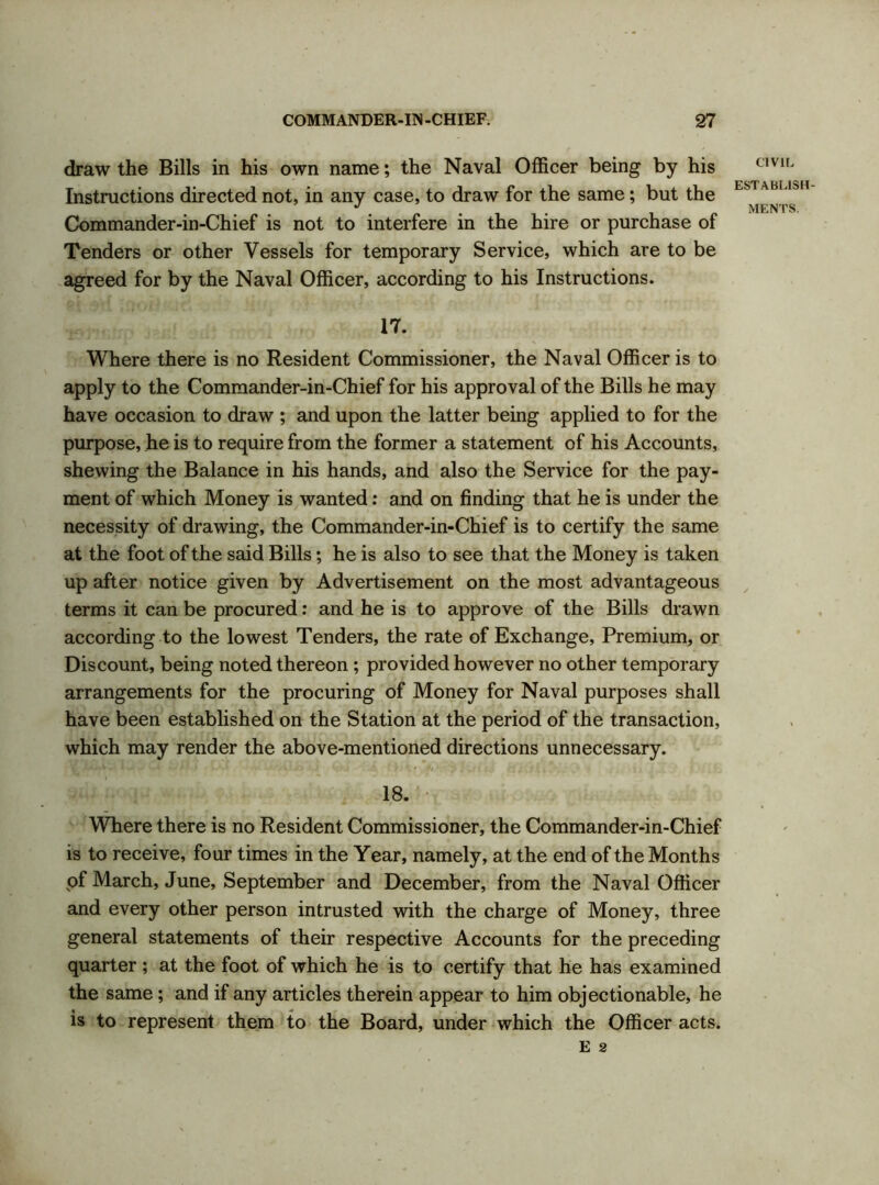 draw the Bills in his own name; the Naval Officer being by his Instructions directed not, in any case, to draw for the same; but the Commander-in-Chief is not to interfere in the hire or purchase of Tenders or other Vessels for temporary Service, which are to be agreed for by the Naval Officer, according to his Instructions. 17. Where there is no Resident Commissioner, the Naval Officer is to apply to the Commander-in-Chief for his approval of the Bills he may have occasion to draw ; and upon the latter being applied to for the purpose, he is to require from the former a statement of his Accounts, shewing the Balance in his hands, and also the Service for the pay- ment of which Money is wanted: and on finding that he is under the necessity of drawing, the Commander-in-Chief is to certify the same at the foot of the said Bills; he is also to see that the Money is taken up after notice given by Advertisement on the most advantageous terms it can be procured: and he is to approve of the Bills drawn according to the lowest Tenders, the rate of Exchange, Premium, or Discount, being noted thereon ; provided however no other temporary arrangements for the procuring of Money for Naval purposes shall have been established on the Station at the period of the transaction, which may render the above-mentioned directions unnecessary. V ' • • v - * ~ • *#/ • ? J.. i Csi H i. / (, *. 18. Where there is no Resident Commissioner, the Commander-in-Chief is to receive, four times in the Year, namely, at the end of the Months pf March, June, September and December, from the Naval Officer and every other person intrusted with the charge of Money, three general statements of their respective Accounts for the preceding quarter; at the foot of which he is to certify that he has examined the same; and if any articles therein appear to him objectionable, he is to represent them to the Board, under which the Officer acts. E 2 CIVIL ESTABLISH-