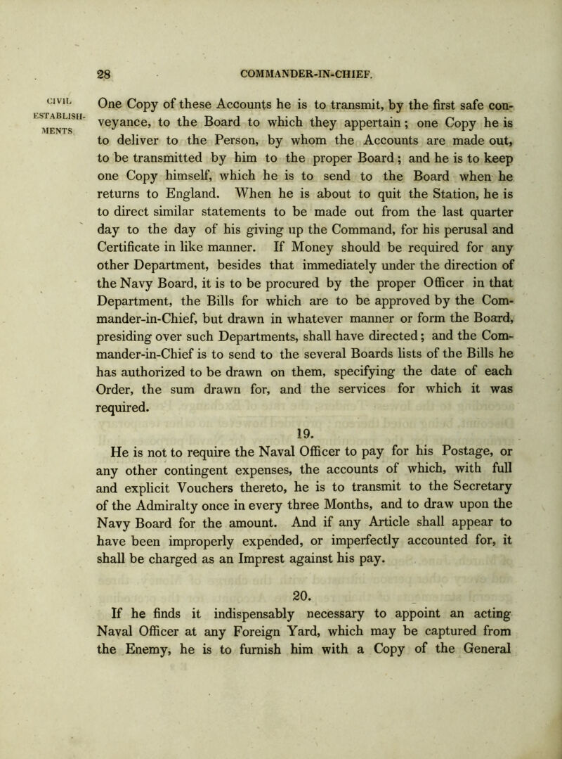 CIVIL establish- ments One Copy of these Accounts he is to transmit, by the first safe con- veyance, to the Board to which they appertain; one Copy he is to deliver to the Person, by whom the Accounts are made out, to be transmitted by him to the proper Board ; and he is to keep one Copy himself, which he is to send to the Board when he returns to England. When he is about to quit the Station, he is to direct similar statements to be made out from the last quarter day to the day of his giving up the Command, for his perusal and Certificate in like manner. If Money should be required for any other Department, besides that immediately under the direction of the Navy Board, it is to be procured by the proper Officer in that Department, the Bills for which are to be approved by the Com- mander-in-Chief, but drawn in whatever manner or form the Board, presiding over such Departments, shall have directed; and the Com- mander-in-Chief is to send to the several Boards lists of the Bills he has authorized to be drawn on them, specifying the date of each Order, the sum drawn for, and the services for which it was required. 19. He is not to require the Naval Officer to pay for his Postage, or any other contingent expenses, the accounts of which, with full and explicit Vouchers thereto, he is to transmit to the Secretary of the Admiralty once in every three Months, and to draw upon the Navy Board for the amount. And if any Article shall appear to have been improperly expended, or imperfectly accounted for, it shall be charged as an Imprest against his pay. 20. If he finds it indispensably necessary to appoint an acting Naval Officer at any Foreign Yard, which may be captured from the Enemy, he is to furnish him with a Copy of the General