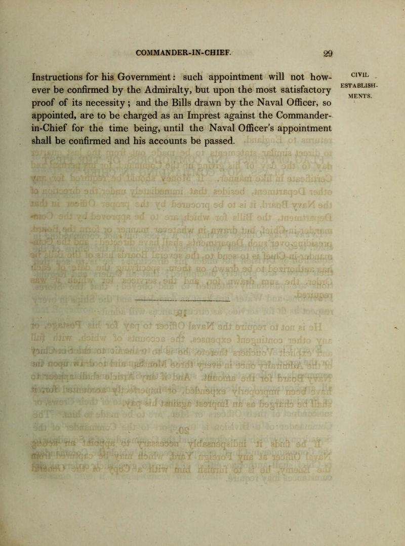 Instructions for his Government: such appointment will not how- ever be confirmed by the Admiralty, but upon the most satisfactory proof of its necessity ; and the Bills drawn by the Naval Officer, so appointed, are to be charged as an Imprest against the Commander- in-Chief for the time being, until the Naval Officer’s appointment shall be confirmed and his accounts be passed. CIVIL ESTABLISH.
