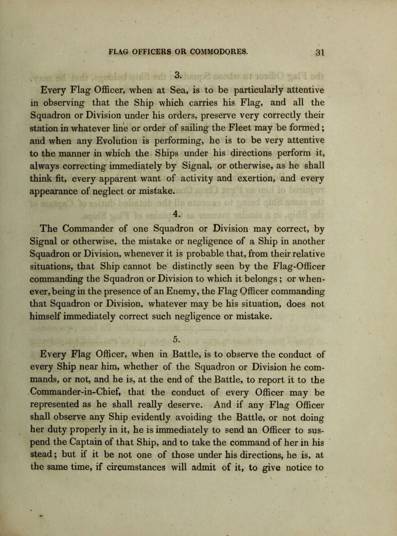 3. Every Flag Officer, when at Sea, is to be particularly attentive in observing that the Ship which carries his Flag, and all the Squadron or Division under his orders, preserve very correctly their station in whatever line or order of sailing the Fleet may be formed; and when any Evolution is performing, he is to be very attentive to the manner in which the Ships under his directions perform it, always correcting immediately by Signal, or otherwise, as he shall think fit, every apparent want of activity and exertion, and every appearance of neglect or mistake. ; i ■) r. > j . . ,*>}./ • * • • • 4. The Commander of one Squadron or Division may correct, by Signal or otherwise, the mistake or negligence of a Ship in another Squadron or Division, whenever it is probable that, from their relative situations, that Ship cannot be distinctly seen by the Flag-Officer commanding the Squadron or Division to which it belongs ; or when- ever, being in the presence of an Enemy, the Flag Officer commanding that Squadron or Division, whatever may be bis situation, does not himself immediately correct such negligence or mistake. 5. Every Flag Officer, when in Battle, is to observe the conduct of every Ship near him, whether of the Squadron or Division he com- mands, or not, and he is, at the end of the Battle, to report it to the Commander-in-Chief, that the conduct of every Officer may be represented as he shall really deserve. And if any Flag Officer shall observe any Ship evidently avoiding the Battle, or not doing her duty properly in it, he is immediately to send an Officer to sus- pend the Captain of that Ship, and to take the command of her in his stead; but if it be not one of those under his directions, he is, at the same time, if circumstances will admit of it, to give notice to