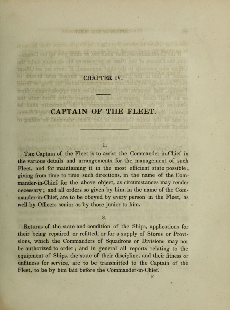CAPTAIN OF THE FLEET. 1. The Captain of the Fleet is to assist the Commander-in-Chief in the various details and arrangements for the management of such Fleet, and for maintaining it in the most efficient state possible; giving from time to time such directions, in the name of the Com- mander-in-Chief, for the above object, as circumstances may render necessary; and all orders so given by him, in the name of the Com- mander-in-Chief, are to be obeyed by every person in the Fleet, as well by Officers senior as by those junior to him. 2. Returns of the state and condition of the Ships, applications for their being repaired or refitted, or for a supply of Stores or Provi- sions, which the Commanders of Squadrons or Divisions may not be authorized to order; and in general all reports relating to the equipment of Ships, the state of their discipline, and their fitness or unfitness for service, are to be transmitted to the Captain of the Fleet, to be by him laid before the Commander-in-Chief. F