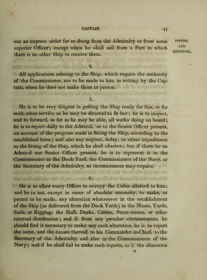 out an express order for so doing from the Admiralty or from some superior Officer; except when he shall sail from a Port in which there is no other Ship to receive them. FITTING AND REFITTING. 4. All applications relating to the Ship, which require the authority of the Commissioner, are to be made to him in writing by the Cap- tain, when he does not make them in person. 5. He is to be very diligent in getting the Ship ready for Sea, or for such other service as he may be directed to fit her; he is to inspect, and to forward, as far as he may be able, all works doing on board; he is to report daily to the Admiral, or to the Senior Officer present, an account of the progress made in fitting the Ship, according to the established form; and also any neglect, delay, or other impediment to the fitting of the Ship, which he shall observe; but if there be no Admiral nor Senior Officer present, he is to represent it to the Commissioner at the Dock-Yard, the Commissioners of the Navy, or the Secretary of the Admiralty, as circumstances may require. 6. He is to allow every Officer to occupy the Cabin allotted to him; and he i s not, except in cases of absolute necessity, to make, or permit to be made, any alteration whatsoever in the establishment of the Ship (as delivered from the Dock Yards) in the Masts, Yards, Sails, or Rigging, the Hull, Decks, Cabins, Store-rooms, or other internal distribution; and if, from any peculiar circumstances, he should find it necessary to make any such alteration, he is to report the same, and the causes thereof, to his Commander-in-Chief, to the Secretary of the Admiralty, and also to the Commissioners of the Navy; and if he shall fail to make such reports, or if the alteration G