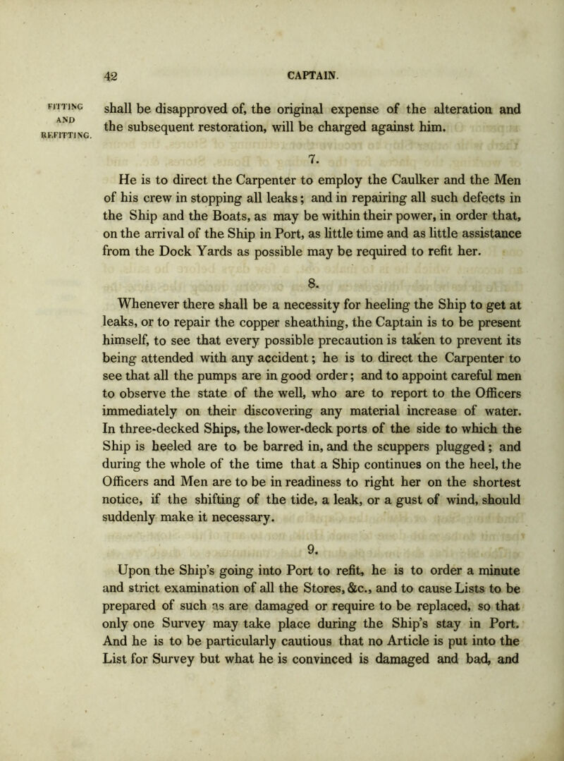 FITTING AND REFITTING. shall be disapproved of, the original expense of the alteration and the subsequent restoration, will be charged against him. 7. He is to direct the Carpenter to employ the Caulker and the Men of his crew in stopping all leaks; and in repairing all such defects in the Ship and the Boats, as may be within their power, in order that, on the arrival of the Ship in Port, as little time and as little assistance from the Dock Yards as possible may be required to refit her. 8. Whenever there shall be a necessity for heeling the Ship to get at leaks, or to repair the copper sheathing, the Captain is to be present himself, to see that every possible precaution is taken to prevent its being attended with any accident; he is to direct the Carpenter to see that all the pumps are in good order; and to appoint careful men to observe the state of the well, who are to report to the Officers immediately on their discovering any material increase of water. In three-decked Ships, the lower-deck ports of the side to which the Ship is heeled are to be barred in, and the scuppers plugged; and during the whole of the time that a Ship continues on the heel, the Officers and Men are to be in readiness to right her on the shortest notice, if the shifting of the tide, a leak, or a gust of wind, should suddenly make it necessary. 9. Upon the Ship’s going into Port to refit, he is to order a minute and strict examination of all the Stores, &c., and to cause Lists to be prepared of such as are damaged or require to be replaced, so that only one Survey may take place during the Ship’s stay in Port. And he is to be particularly cautious that no Article is put into the List for Survey but what he is convinced is damaged and bad, and