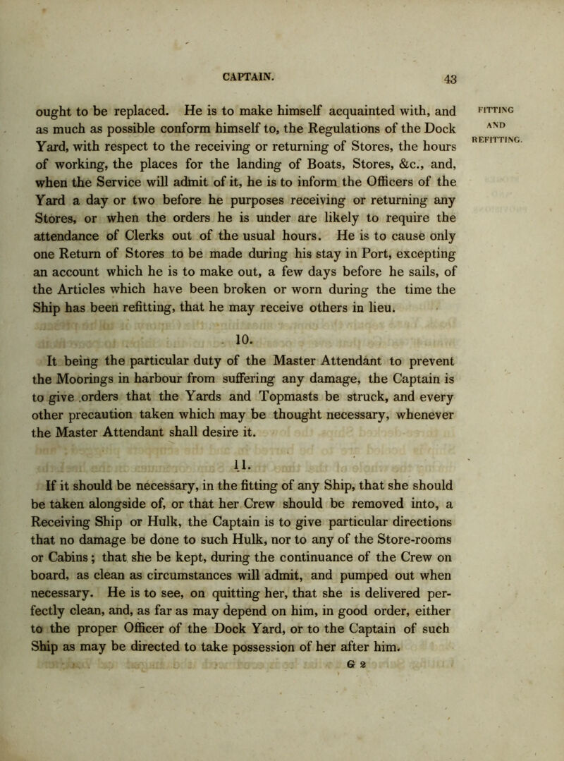 ought to be replaced. He is to make himself acquainted with, and as much as possible conform himself to, the Regulations of the Dock Yard, with respect to the receiving or returning of Stores, the hours of working, the places for the landing of Boats, Stores, &c., and, when the Service will admit of it, he is to inform the Officers of the Yard a day or two before he purposes receiving or returning any Stores, or when the orders he is under are likely to require the attendance of Clerks out of the usual hours. He is to cause only one Return of Stores to be made during his stay in Port, excepting an account which he is to make out, a few days before he sails, of the Articles which have been broken or worn during the time the Ship has been refitting, that he may receive others in lieu. - 10. It being the particular duty of the Master Attendant to prevent the Moorings in harbour from suffering any damage, the Captain is to give orders that the Yards and Topmasts be struck, and every other precaution taken which may be thought necessary, whenever the Master Attendant shall desire it. 11. If it should be necessary, in the fitting of any Ship, that she should be taken alongside of, or that her Crew should be removed into, a Receiving Ship or Hulk, the Captain is to give particular directions that no damage be done to such Hulk, nor to any of the Store-rooms or Cabins; that she be kept, during the continuance of the Crew on board, as clean as circumstances will admit, and pumped out when necessary. He is to see, on quitting her, that she is delivered per- fectly clean, and, as far as may depend on him, in good order, either to the proper Officer of the Dock Yard, or to the Captain of such Ship as may be directed to take possession of her after him. G 2 FITTING AND