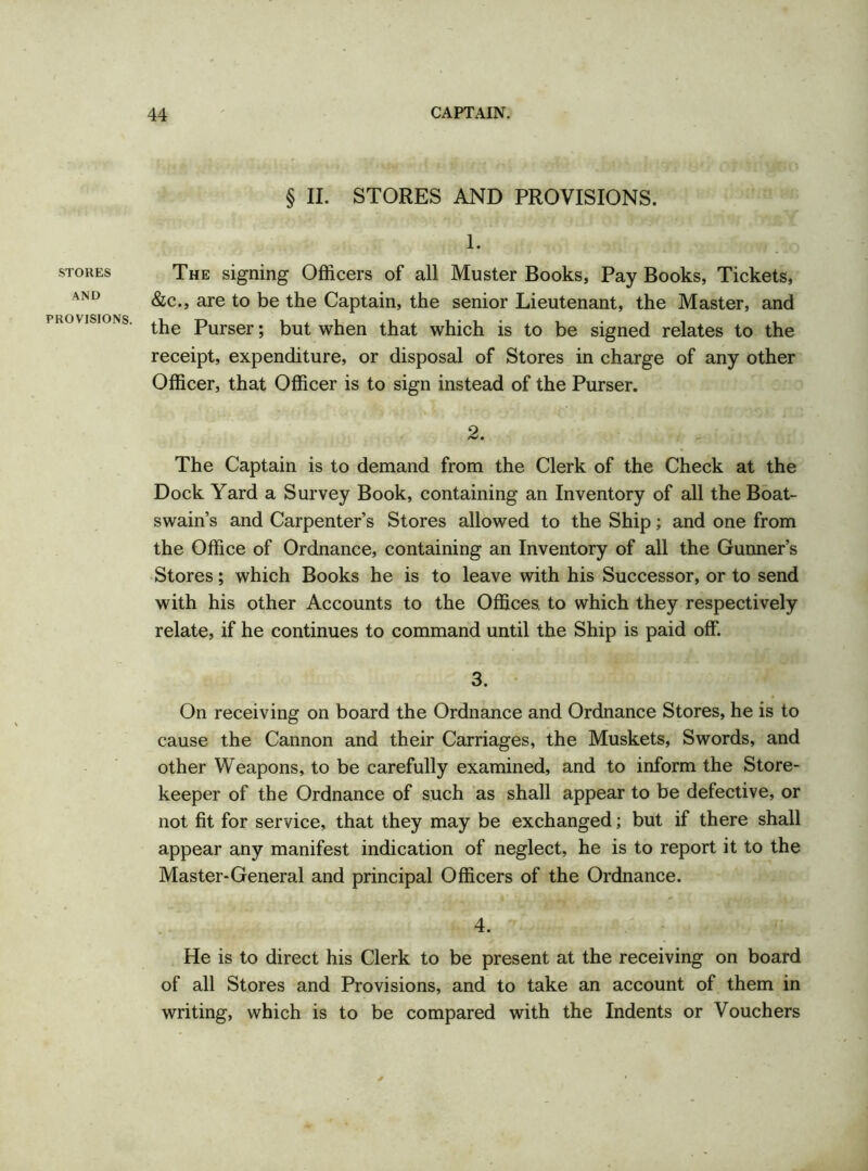 STORES AND PROVISIONS. § II. STORES AND PROVISIONS. 1. The signing Officers of all Muster Books, Pay Books, Tickets, &c., are to be the Captain, the senior Lieutenant, the Master, and the Purser; but when that which is to be signed relates to the receipt, expenditure, or disposal of Stores in charge of any other Officer, that Officer is to sign instead of the Purser. 2. The Captain is to demand from the Clerk of the Check at the Dock Yard a Survey Book, containing an Inventory of all the Boat- swain’s and Carpenter’s Stores allowed to the Ship; and one from the Office of Ordnance, containing an Inventory of all the Gunner’s Stores; which Books he is to leave with his Successor, or to send with his other Accounts to the Offices, to which they respectively relate, if he continues to command until the Ship is paid off. 3. On receiving on board the Ordnance and Ordnance Stores, he is to cause the Cannon and their Carriages, the Muskets, Swords, and other Weapons, to be carefully examined, and to inform the Store- keeper of the Ordnance of such as shall appear to be defective, or not fit for service, that they may be exchanged; but if there shall appear any manifest indication of neglect, he is to report it to the Master-General and principal Officers of the Ordnance. 4. He is to direct his Clerk to be present at the receiving on board of all Stores and Provisions, and to take an account of them in writing, which is to be compared with the Indents or Vouchers