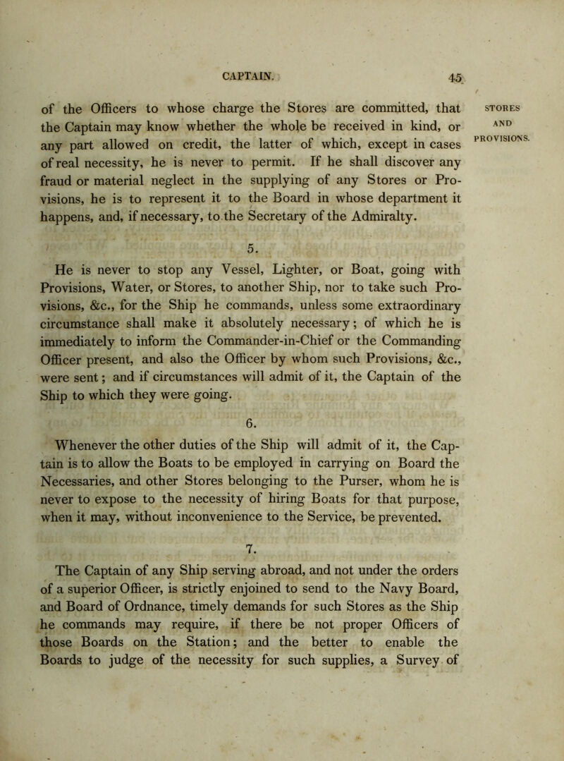 of the Officers to whose charge the Stores are committed, that the Captain may know whether the whole be received in kind, or any part allowed on credit, the latter of which, except in cases of real necessity, he is never to permit. If he shall discover any fraud or material neglect in the supplying of any Stores or Pro- visions, he is to represent it to the Board in whose department it happens, and, if necessary, to the Secretary of the Admiralty. 5. He is never to stop any Vessel, Lighter, or Boat, going with Provisions, Water, or Stores, to another Ship, nor to take such Pro- visions, &c., for the Ship he commands, unless some extraordinary circumstance shall make it absolutely necessary; of which he is immediately to inform the Commander-in-Chief or the Commanding Officer present, and also the Officer by whom such Provisions, &c., were sent; and if circumstances will admit of it, the Captain of the Ship to which they were going. 6. Whenever the other duties of the Ship will admit of it, the Cap- tain is to allow the Boats to be employed in carrying on Board the Necessaries, and other Stores belonging to the Purser, whom he is never to expose to the necessity of hiring Boats for that purpose, when it may, without inconvenience to the Service, be prevented. 7. The Captain of any Ship serving abroad, and not under the orders of a superior Officer, is strictly enjoined to send to the Navy Board, and Board of Ordnance, timely demands for such Stores as the Ship he commands may require, if there be not proper Officers of those Boards on the Station; and the better to enable the Boards to judge of the necessity for such supplies, a Survey of STORES AND