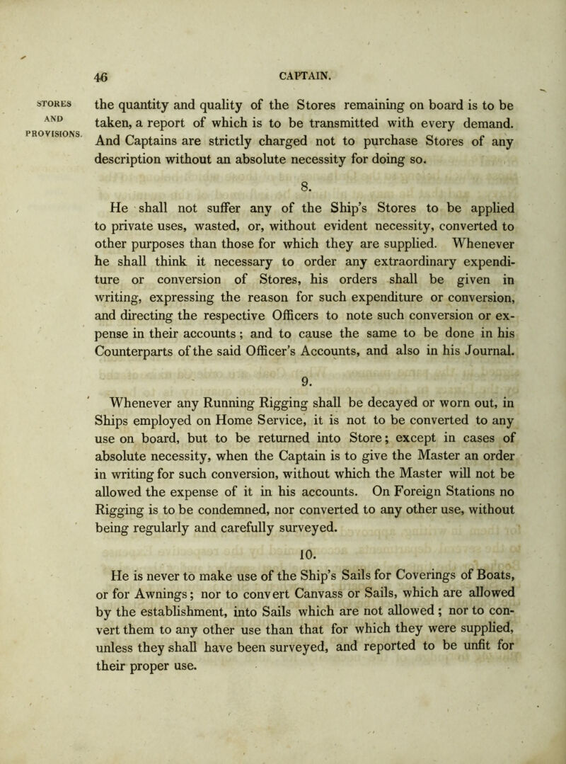STORES AND PROVISIONS. the quantity and quality of the Stores remaining on board is to be taken, a report of which is to be transmitted with every demand. And Captains are strictly charged not to purchase Stores of any description without an absolute necessity for doing so. 8. He shall not suffer any of the Ship’s Stores to be applied to private uses, wasted, or, without evident necessity, converted to other purposes than those for which they are supplied. Whenever he shall think it necessary to order any extraordinary expendi- ture or conversion of Stores, his orders shall be given in writing, expressing the reason for such expenditure or conversion, and directing the respective Officers to note such conversion or ex- pense in their accounts ; and to cause the same to be done in his Counterparts of the said Officer’s Accounts, and also in his Journal. 9. Whenever any Running Rigging shall be decayed or worn out, in Ships employed on Home Service, it is not to be converted to any use on board, but to be returned into Store; except in cases of absolute necessity, when the Captain is to give the Master an order in writing for such conversion, without which the Master will not be allowed the expense of it in his accounts. On Foreign Stations no Rigging is to be condemned, nor converted to any other use, without being regularly and carefully surveyed. 10. He is never to make use of the Ship’s Sails for Coverings of Boats, or for Awnings; nor to convert Canvass or Sails, which are allowed by the establishment, into Sails which are not allowed ; nor to con- vert them to any other use than that for which they were supplied, unless they shall have been surveyed, and reported to be unfit for their proper use.