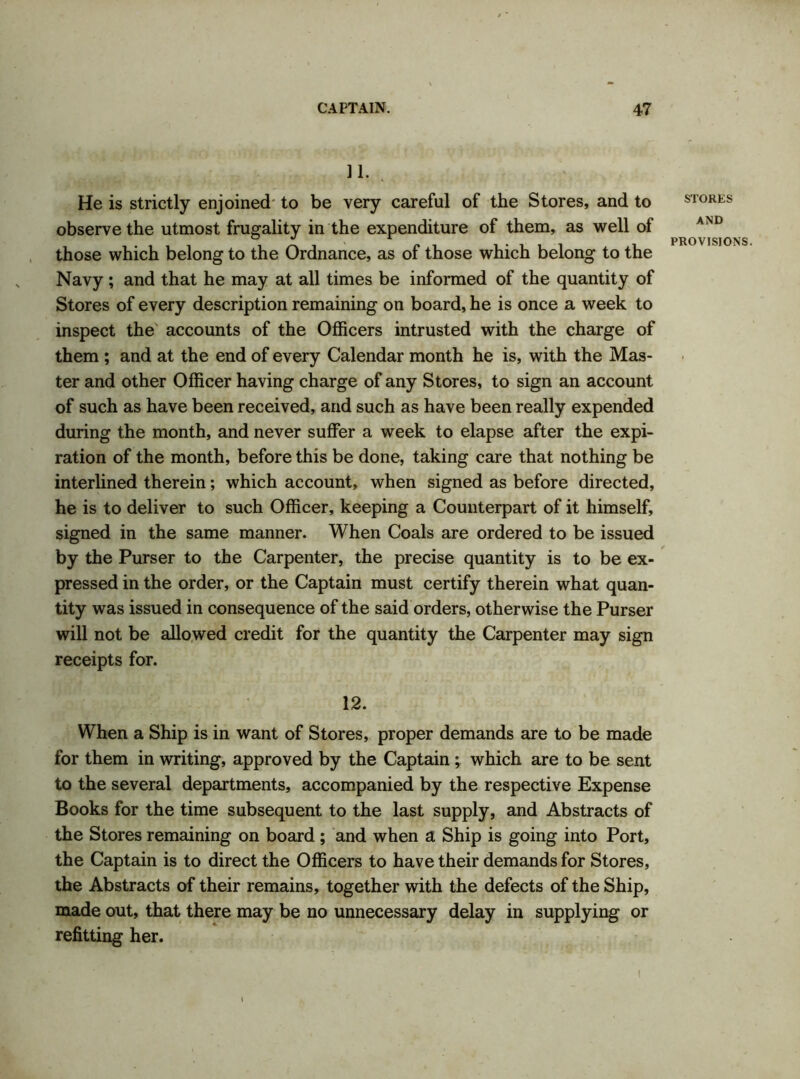 11. He is strictly enjoined to be very careful of the Stores, and to observe the utmost frugality in the expenditure of them, as well of those which belong to the Ordnance, as of those which belong to the Navy; and that he may at all times be informed of the quantity of Stores of every description remaining on board, he is once a week to inspect the accounts of the Officers intrusted with the charge of them ; and at the end of every Calendar month he is, with the Mas- ter and other Officer having charge of any Stores, to sign an account of such as have been received, and such as have been really expended during the month, and never suffer a week to elapse after the expi- ration of the month, before this be done, taking care that nothing be interlined therein; which account, when signed as before directed, he is to deliver to such Officer, keeping a Counterpart of it himself, signed in the same manner. When Coals are ordered to be issued by the Purser to the Carpenter, the precise quantity is to be ex- pressed in the order, or the Captain must certify therein what quan- tity was issued in consequence of the said orders, otherwise the Purser will not be allowed credit for the quantity the Carpenter may sign receipts for. 12. When a Ship is in want of Stores, proper demands are to be made for them in writing, approved by the Captain ; which are to be sent to the several departments, accompanied by the respective Expense Books for the time subsequent to the last supply, and Abstracts of the Stores remaining on board ; and when a Ship is going into Port, the Captain is to direct the Officers to have their demands for Stores, the Abstracts of their remains, together with the defects of the Ship, made out, that there may be no unnecessary delay in supplying or refitting her. STORES AND PROVISIONS. I