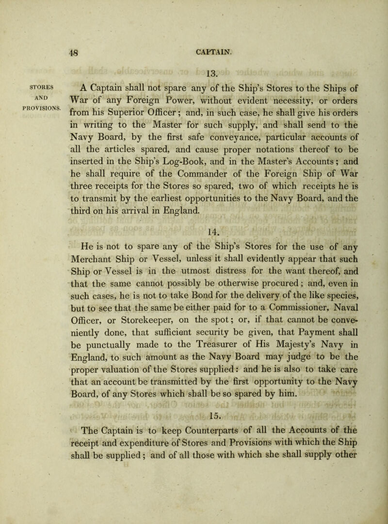 STORES AND PROVISIONS. 13. A Captain shall not spare any of the Ship’s Stores to the Ships of War of any Foreign Power, without evident necessity, or orders from his Superior Officer; and, in such case, he shall give his orders in writing to the Master for such supply, and shall send to the Navy Board, by the first safe conveyance, particular accounts of all the articles spared, and cause proper notations thereof to be inserted in the Ship’s Log-Book, and in the Master’s Accounts; and he shall require of the Commander of the Foreign Ship of War three receipts for the Stores so spared, two of which receipts he is to transmit by the earliest opportunities to the Navy Board, and the third on his arrival in England. 14. He is not to spare any of the Ship’s Stores for the use of any Merchant Ship or Vessel, unless it shall evidently appear that such Ship or Vessel is in the utmost distress for the want thereof, and that the same cannot possibly be otherwise procured; and, even in such cases, he is not to take Bond for the delivery of the like species, but to see that the same be either paid for to a Commissioner, Naval Officer, or Storekeeper, on the spot; or, if that cannot be conve- niently done, that sufficient security be given, that Payment shall be punctually made to the Treasurer of His Majesty’s Navy in England, to such amount as the Navy Board may judge to be the proper valuation of the Stores supplied: and he is also to take care that an account be transmitted by the first opportunity to the Navy Board, of any Stores which shall be so spared by him. 15. The Captain is to keep Counterparts of all the Accounts of the receipt and expenditure of Stores and Provisions with which the Ship shall be supplied; and of all those with which she shall supply other