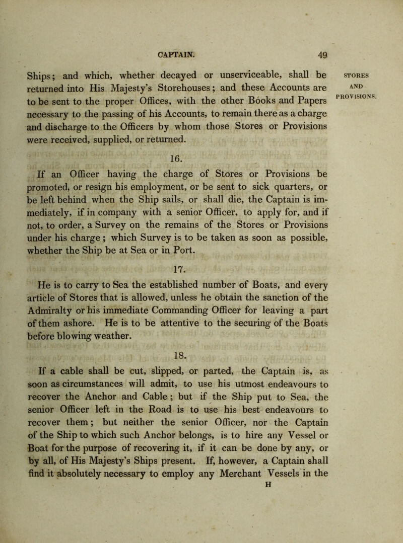 Ships; and which, whether decayed or unserviceable, shall be returned into His Majesty’s Storehouses; and these Accounts are to be sent to the proper Offices, with the other Books and Papers necessary to the passing of his Accounts, to remain there as a charge and discharge to the Officers by whom those Stores or Provisions were received, supplied, or returned. 16. If an Officer having the charge of Stores or Provisions be promoted, or resign his employment, or be sent to sick quarters, or be left behind when the Ship sails, or shall die, the Captain is im- mediately, if in company with a senior Officer, to apply for, and if not, to order, a Survey on the remains of the Stores or Provisions under his charge; which Survey is to be taken as soon as possible, whether the Ship be at Sea or in Port. 17. He is to carry to Sea the established number of Boats, and every article of Stores that is allowed, unless he obtain the sanction of the Admiralty or his immediate Commanding Officer for leaving a part of them ashore. He is to be attentive to the securing of the Boats before blowing weather. 18. If a cable shall be cut, slipped, or parted, the Captain is, as soon as circumstances will admit, to use his utmost endeavours to recover the Anchor and Cable ; but if the Ship put to Sea, the senior Officer left in the Road is to use his best endeavours to recover them; but neither the senior Officer, nor the Captain of the Ship to which such Anchor belongs, is to hire any Vessel or Boat for the purpose of recovering it, if it can be done by any, or by all, of His Majesty’s Ships present. If, however, a Captain shall find it absolutely necessary to employ any Merchant Vessels in the H STORES AND