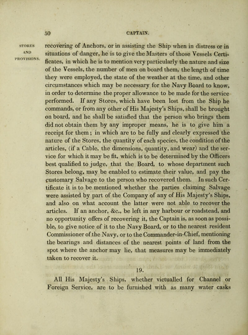 STORES AND PROVISIONS. recovering of Anchors, or in assisting the Ship when in distress or in situations of danger, he is to give the Masters of those Vessels Certi- ficates, in which he is to mention very particularly the nature and size of the Vessels, the number of men on board them, the length of time they were employed, the state of the weather at the time, and other circumstances which may be necessary for the Navy Board to know, in order to determine the proper allowance to be made for the service performed. If any Stores, which have been lost from the Ship he commands, or from any other of His Majesty’s Ships, shall be brought on board, and he shall be satisfied that the person who brings them did not obtain them by any improper means, he is to give him a receipt for them; in which are to be fully and clearly expressed the nature of the Stores, the quantity of each species, the condition of the articles, (if a Cable, the dimensions, quantity, and wear) and the ser- vice for which it may be fit, which is to be determined by the Officers best qualified to judge, that the Board, to whose department such Stores belong, may be enabled to estimate their value, and pay the pustomary Salvage to the person who recovered them. In such Cer- tificate it is to be mentioned whether the parties claiming Salvage were assisted by part of the Company of any of His Majesty’s Ships, and also on what account the latter were not able to recover the articles. If an anchor, &c., be left in any harbour or roadstead, and no opportunity offers of recovering it, the Captain is, as soon as possi- ble, to give notice of it to the Navy Board, or to the nearest resident Commissioner of the Navy, or to the Commander-in-Chief, mentioning the bearings and distances of the nearest points of land from the spot where the anchor may lie, that measures may be immediately taken to recover it. 19. All His Majesty’s Ships, whether victualled for Channel or Foreign Service, are to be furnished with as many water casks