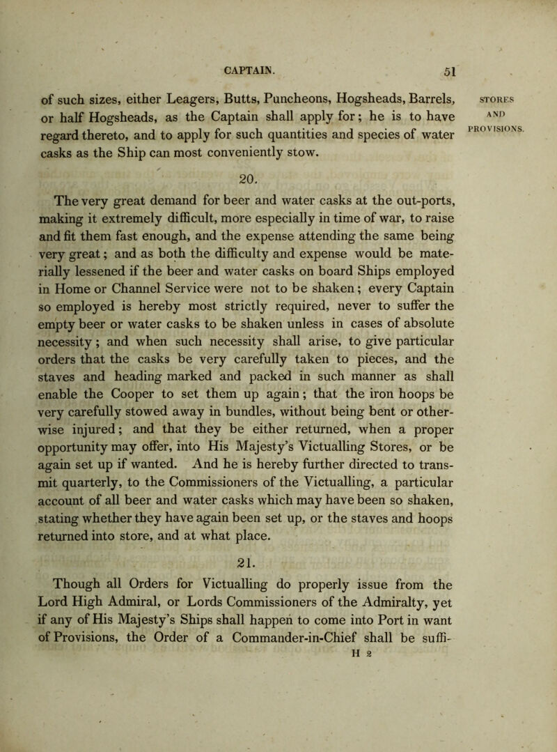 of such sizes, either Leagers, Butts, Puncheons, Hogsheads, Barrels, or half Hogsheads, as the Captain shall apply for; he is to have regard thereto, and to apply for such quantities and species of water casks as the Ship can most conveniently stow. 20. The very great demand for beer and water casks at the out-ports, making it extremely difficult, more especially in time of war, to raise and fit them fast enough, and the expense attending the same being very great; and as both the difficulty and expense would be mate- rially lessened if the beer and water casks on board Ships employed in Home or Channel Service were not to be shaken; every Captain so employed is hereby most strictly required, never to suffer the empty beer or water casks to be shaken unless in cases of absolute necessity; and when such necessity shall arise, to give particular orders that the casks be very carefully taken to pieces, and the staves and heading marked and packed in such manner as shall enable the Cooper to set them up again; that the iron hoops be very carefully stowed away in bundles, without being bent or other- wise injured; and that they be either returned, when a proper opportunity may offer, into His Majesty’s Victualling Stores, or be again set up if wanted. And he is hereby further directed to trans- mit quarterly, to the Commissioners of the Victualling, a particular account of all beer and water casks which may have been so shaken, stating whether they have again been set up, or the staves and hoops returned into store, and at what place. 21. Though all Orders for Victualling do properly issue from the Lord High Admiral, or Lords Commissioners of the Admiralty, yet if any of His Majesty’s Ships shall happen to come into Port in want of Provisions, the Order of a Commander-in-Chief shall be suffi- H 2 STORES AND