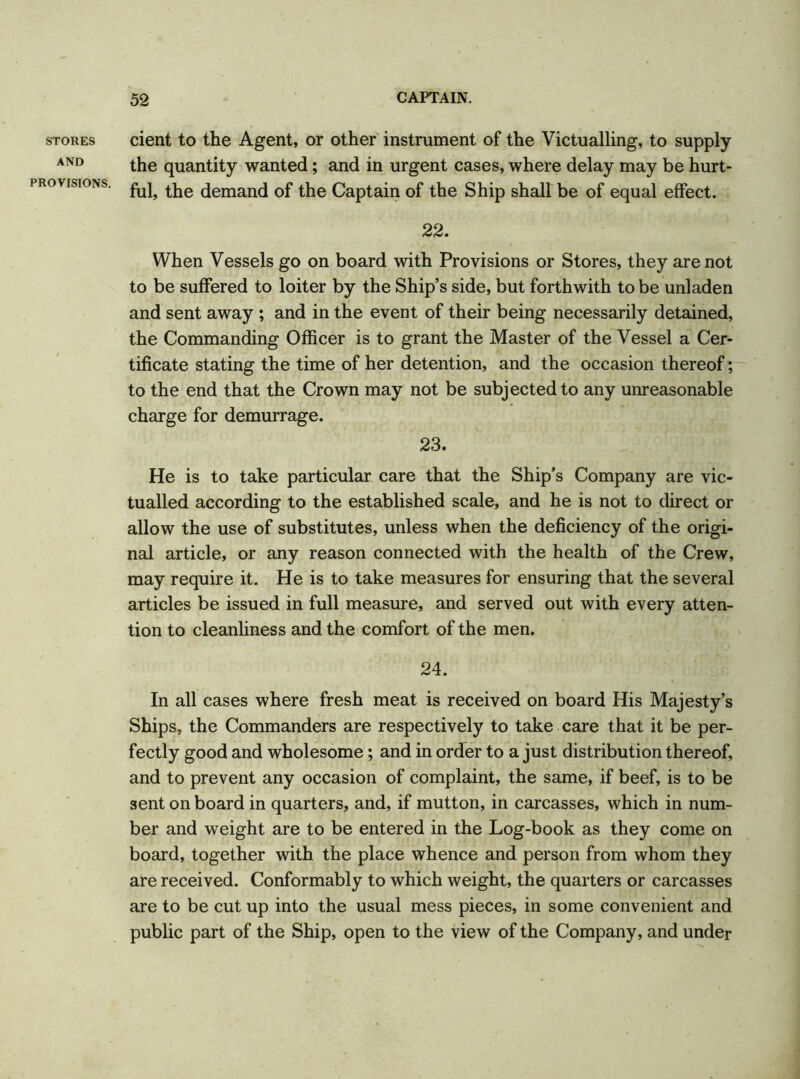 STORES AND PROVISIONS. cient to the Agent, or other instrument of the Victualling, to supply the quantity wanted; and in urgent cases, where delay may be hurt- ful, the demand of the Captain of the Ship shall be of equal effect. 22. When Vessels go on board with Provisions or Stores, they are not to be suffered to loiter by the Ship’s side, but forthwith to be unladen and sent away ; and in the event of their being necessarily detained, the Commanding Officer is to grant the Master of the Vessel a Cer- tificate stating the time of her detention, and the occasion thereof; to the end that the Crown may not be subjected to any unreasonable charge for demurrage. 23. He is to take particular care that the Ship's Company are vic- tualled according to the established scale, and he is not to direct or allow the use of substitutes, unless when the deficiency of the origi- nal article, or any reason connected with the health of the Crew, may require it. He is to take measures for ensuring that the several articles be issued in full measure, and served out with every atten- tion to cleanliness and the comfort of the men. 24. In all cases where fresh meat is received on board His Majesty’s Ships, the Commanders are respectively to take care that it be per- fectly good and wholesome; and in order to a just distribution thereof, and to prevent any occasion of complaint, the same, if beef, is to be sent on board in quarters, and, if mutton, in carcasses, which in num- ber and weight are to be entered in the Log-book as they come on board, together with the place whence and person from whom they are received. Conformably to which weight, the quarters or carcasses are to be cut up into the usual mess pieces, in some convenient and public part of the Ship, open to the view of the Company, and under
