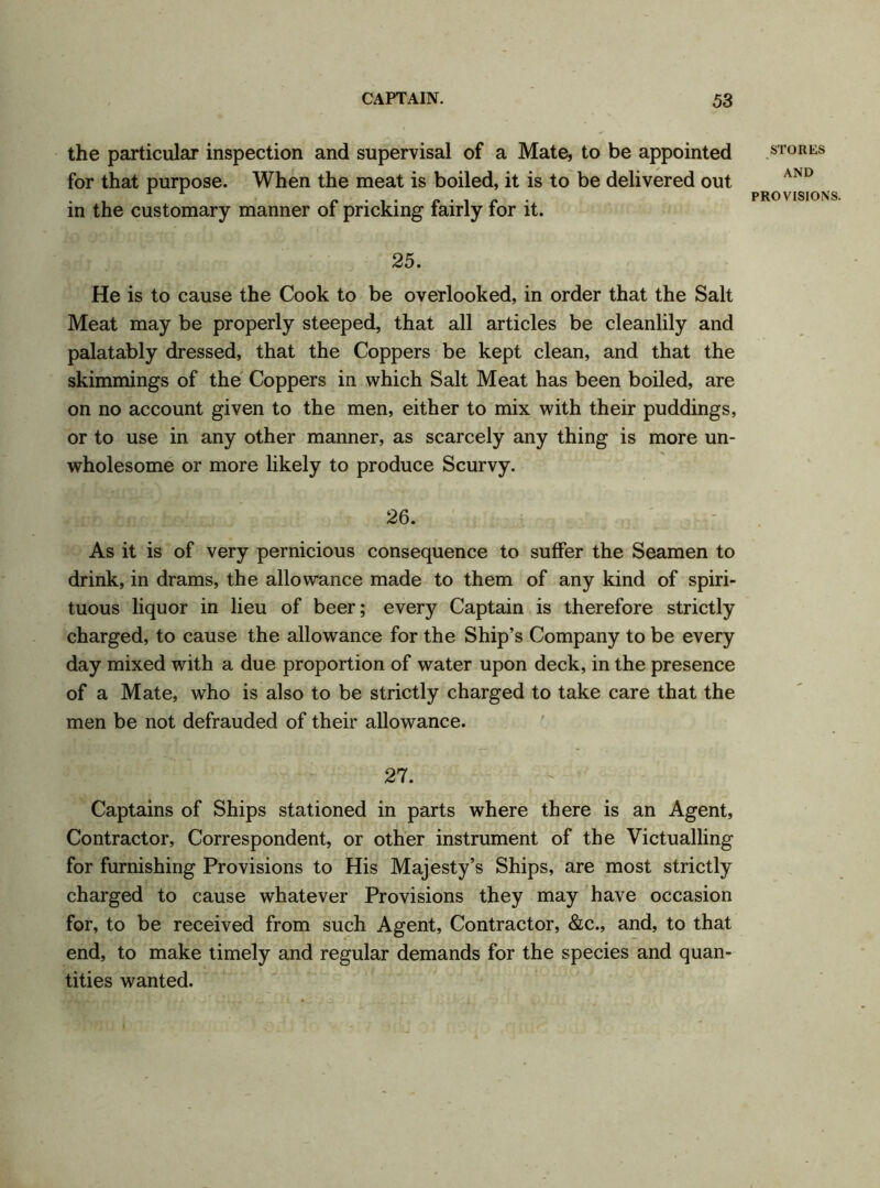 the particular inspection and supervisal of a Mate, to be appointed for that purpose. When the meat is boiled, it is to be delivered out in the customary manner of pricking fairly for it. STORES AND PROVISIONS 25. He is to cause the Cook to be overlooked, in order that the Salt Meat may be properly steeped, that all articles be cleanlily and palatably dressed, that the Coppers be kept clean, and that the skimmings of the Coppers in which Salt Meat has been boiled, are on no account given to the men, either to mix with their puddings, or to use in any other manner, as scarcely any thing is more un- wholesome or more likely to produce Scurvy. 26. As it is of very pernicious consequence to suffer the Seamen to drink, in drams, the allowance made to them of any kind of spiri- tuous liquor in lieu of beer; every Captain is therefore strictly charged, to cause the allowance for the Ship’s Company to be every day mixed with a due proportion of water upon deck, in the presence of a Mate, who is also to be strictly charged to take care that the men be not defrauded of their allowance. 27. Captains of Ships stationed in parts where there is an Agent, Contractor, Correspondent, or other instrument of the Victualling for furnishing Provisions to His Majesty’s Ships, are most strictly charged to cause whatever Provisions they may have occasion for, to be received from such Agent, Contractor, &c., and, to that end, to make timely and regular demands for the species and quan- tities wanted.