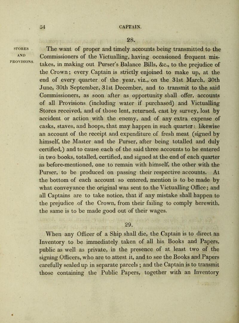 STORES AND PROVISIONS. 28. The want of proper and timely accounts being transmitted to the Commissioners of the Victualling, having occasioned frequent mis- takes, in making out Purser’s Balance Bills, &c., to the prejudice of the Crown; every Captain is strictly enjoined to make up, at the end of every quarter of the year, viz., on the 31st March, 30th June, 30th September, 31st December, and to transmit to the said Commissioners, as soon after as opportunity shall offer, accounts of all Provisions (including water if purchased) and Victualling Stores received, and of those lent, returned, cast by survey, lost by accident or action with the enemy, and of any extra expense of casks, staves, and hoops, that may happen in such quarter : likewise an account of the receipt and expenditure of fresh meat (signed by himself, the Master and the Purser, after being totalled and duly certified,) and to cause each of the said three accounts to be entered in two books, totalled, certified, and signed at the end of each quarter as before-mentioned, one to remain with himself, the other with the Purser, to be produced on passing their respective accounts. At the bottom of each account so entered, mention is to be made by what conveyance the original was sent to the Victualling Office; and all Captains are to take notice, that if any mistake shall happen to the prejudice of the Crown, from their failing to comply herewith, the same is to be made good out of their wages. 29. When any Officer of a Ship shall die, the Captain is to direct an Inventory to be immediately taken of all his Books and Papers, public as well as private, in the presence of at least two of the signing Officers, who are to attest it, and to see the Books and Papers carefully sealed up in separate parcels; and the Captain is to transmit those containing the Public Papers, together with an Inventory