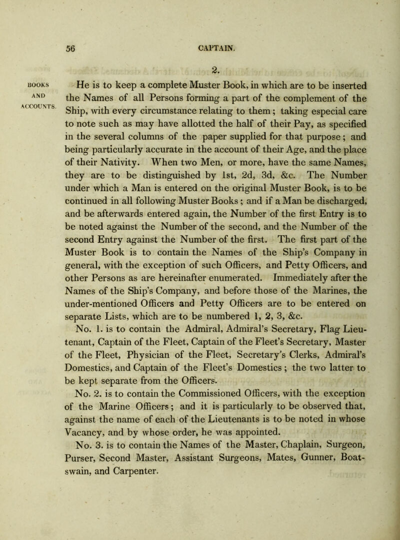 BOOKS AND ACCOUNTS. 2. He is to keep a complete Muster Book, in which are to be inserted the Names of all Persons forming a part of the complement of the Ship, with every circumstance relating to them; taking especial care to note such as may have allotted the half of their Pay, as specified in the several columns of the paper supplied for that purpose; and being particularly accurate in the account of their Age, and the place of their Nativity. When two Men, or more, have the same Names, they are to be distinguished by 1st, 2d, 3d, &c. The Number under which a Man is entered on the original Muster Book, is to be continued in all following Muster Books ; and if a Man be discharged, and be afterwards entered again, the Number of the first Entry is to be noted against the Number of the second, and the Number of the second Entry against the Number of the first. The first part of the Muster Book is to contain the Names of the Ship’s Company in general, with the exception of such Officers, and Petty Officers, and other Persons as are hereinafter enumerated. Immediately after the Names of the Ship’s Company, and before those of the Marines, the under-mentioned Officers and Petty Officers are to be entered on separate Lists, which are to be numbered 1, 2, 3, &c. No. 1. is to contain the Admiral, Admiral’s Secretary, Flag Lieu- tenant, Captain of the Fleet, Captain of the Fleet’s Secretary, Master of the Fleet, Physician of the Fleet, Secretary’s Clerks, Admiral’s Domestics, and Captain of the Fleet’s Domestics ; the two latter to be kept separate from the Officers. No. 2. is to contain the Commissioned Officers, with the exception of the Marine Officers; and it is particularly to be observed that, against the name of each of the Lieutenants is to be noted in whose Vacancy, and by whose order, he was appointed. No. 3. is to contain the Names of the Master, Chaplain, Surgeon, Purser, Second Master, Assistant Surgeons, Mates, Gunner, Boat- swain, and Carpenter.