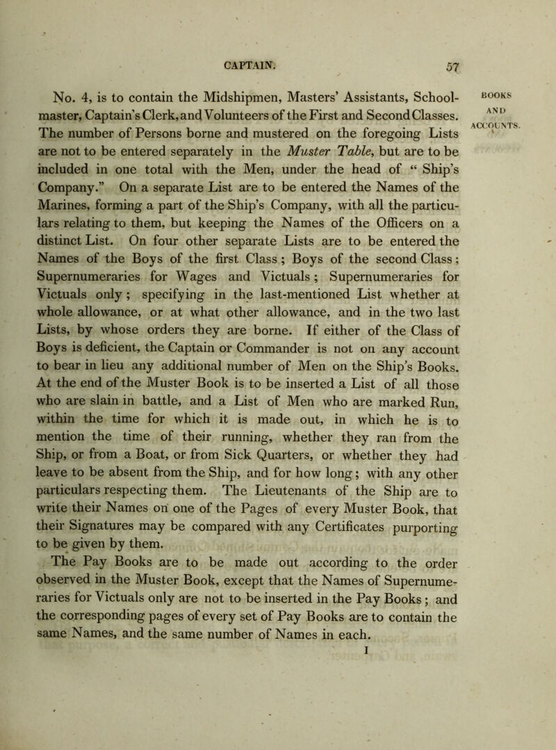 No. 4, is to contain the Midshipmen, Masters’ Assistants, School- master, Captain’s Clerk, and Volunteers of the First and Second Classes. The number of Persons borne and mustered on the foregoing Lists are not to be entered separately in the Muster Table, but are to be included in one total with the Men, under the head of “ Ship’s Company.” On a separate List are to be entered the Names of the Marines, forming a part of the Ship’s Company, with all the particu- lars relating to them, but keeping the Names of the Officers on a distinct List. On four other separate Lists are to be entered the Names of the Boys of the first Class ; Boys of the second Class; Supernumeraries for Wages and Victuals; Supernumeraries for Victuals only ; specifying in the last-mentioned List whether at whole allowance, or at what other allowance, and in the two last Lists, by whose orders they are borne. If either of the Class of Boys is deficient, the Captain or Commander is not on any account to bear in lieu any additional number of Men on the Ship’s Books. At the end of the Muster Book is to be inserted a List of all those who are slain in battle, and a List of Men who are marked Run, within the time for which it is made out, in which he is to mention the time of their running, whether they ran from the Ship, or from a Boat, or from Sick Quarters, or whether they had leave to be absent from the Ship, and for how long; with any other particulars respecting them. The Lieutenants of the Ship are to write their Names on one of the Pages of every Muster Book, that their Signatures may be compared with any Certificates purporting to be given by them. The Pay Books are to be made out according to the order observed in the Muster Book, except that the Names of Supernume- raries for Victuals only are not to be inserted in the Pay Books ; and the corresponding pages of every set of Pay Books are to contain the same Names, and the same number of Names in each. I BOOKS AND