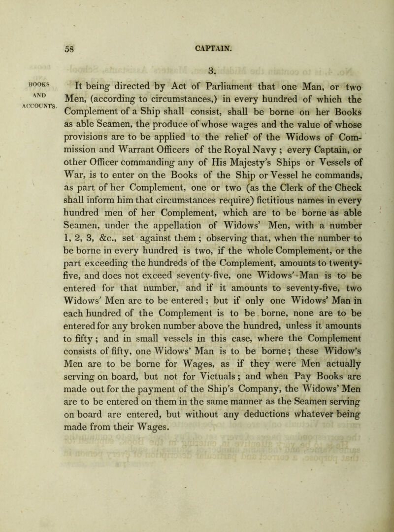 BOOKS AND ACCOUNTS. 3. It being directed by Act of Parliament that one Man, or two Men, (according to circumstances,) in every hundred of which the Complement of a Ship shall consist, shall be borne on her Books as able Seamen, the produce of whose wages and the value of whose provisions are to be applied to the relief of the Widows of Com- mission and Warrant Officers of the Royal Navy ; every Captain, or other Officer commanding any of His Majesty’s Ships or Vessels of War, is to enter on the Books of the Ship or Vessel he commands, as part of her Complement, one or two (as the Clerk of the Check shall inform him that circumstances require) fictitious names in every hundred men of her Complement, which are to be borne as able Seamen, under the appellation of Widows’ Men, with a number 1,2, 3, &c., set against them ; observing that, when the number to be borne in every hundred is two, if the whole Complement, or the part exceeding the hundreds of the Complement, amounts to twenty- five, and does not exceed seventy-five, one Widows’ Man is to be entered for that number, and if it amounts to seventy-five, two Widows’ Men are to be entered ; but if only one Widows’ Man in each hundred of the Complement is to be borne, none are to be entered for any broken number above the hundred, unless it amounts to fifty; and in small vessels in this case, where the Complement consists of fifty, one Widows’ Man is to be borne; these Widow’s Men are to be borne for Wages, as if they were Men actually serving on board, but not for Victuals; and when Pay Books are made out for the payment of the Ship’s Company, the Widows’ Men are to be entered on them in the same manner as the Seamen serving on board are entered, but without any deductions whatever being made from their Wages.