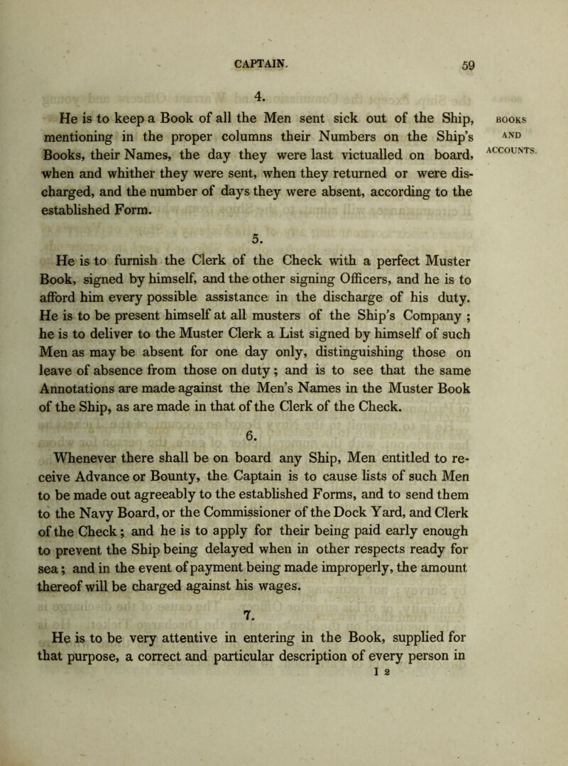 4. He is to keep a Book of all the Men sent sick out of the Ship, mentioning in the proper columns their Numbers on the Ship’s Books, their Names, the day they were last victualled on board, when and whither they were sent, when they returned or were dis- charged, and the number of days they were absent, according to the established Form. 5. He is to furnish the Clerk of the Check with a perfect Muster Book, signed by himself, and the other signing Officers, and he is to afford him every possible assistance in the discharge of his duty. He is to be present himself at all musters of the Ship’s Company ; he is to deliver to the Muster Clerk a List signed by himself of such Men as may be absent for one day only, distinguishing those on leave of absence from those on duty; and is to see that the same Annotations are made against the Men’s Names in the Muster Book of the Ship, as are made in that of the Clerk of the Check. 6. Whenever there shall be on board any Ship, Men entitled to re- ceive Advance or Bounty, the Captain is to cause lists of such Men to be made out agreeably to the established Forms, and to send them to the Navy Board, or the Commissioner of the Dock Yard, and Clerk of the Check; and he is to apply for their being paid early enough to prevent the Ship being delayed when in other respects ready for sea; and in the event of payment being made improperly, the amount thereof will be charged against his wages. 7. He is to be very attentive in entering in the Book, supplied for that purpose, a correct and particular description of every person in I 2 BOOKS AND
