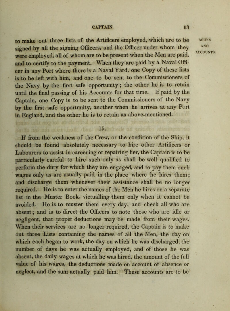 to make out three lists of the Artificers employed, which are to be signed by all the signing Officers, and the Officer under whom they were employed, all of whom are to be present when the Men are paid, and to certify to the payment. When they are paid by a Naval Offi- cer in any Port where there is a Naval Yard, one Copy of these lists is to be left with him, and one to be sent to the Commissioners of the Navy by the first safe opportunity; the other he is to retain until the final passing of his Accounts for that time. If paid by the Captain, one Copy is to be sent to the Commissioners of the Navy by the first safe opportunity, another when he arrives at any Port in England, and the other he is to retain as above-mentioned. 15. If from the weakness of the Crew, or the condition of the Ship, it should be found absolutely necessary to hire other Artificers or Labourers to assist in careening or repairing her, the Captain is to be particularly careful to hire such only as shall be well qualified to perform the duty for which they are engaged, and to pay them such wages only as are usually paid in the place where he hires them; and discharge them whenever their assistance shall be no longer required. He is to enter the names of the Men he hires on a separate list in the Muster Book, victualling them only when it cannot be avoided. He is to muster them every day, and check all who are absent; and is to direct the Officers to note those who are idle or negligent, that proper deductions may be made from their wages. When their services are no longer required, the Captain is to make out three Lists containing the names of all the Men, the day on which each began to work, the day on which he was discharged, the number of days he was actually employed, and of those he was absent, the daily wages at which he was hired, the amount of the full value of his wages, the deductions made on account of absence or neglect, and the sum actually paid him. These accounts are to be BOOKS AND