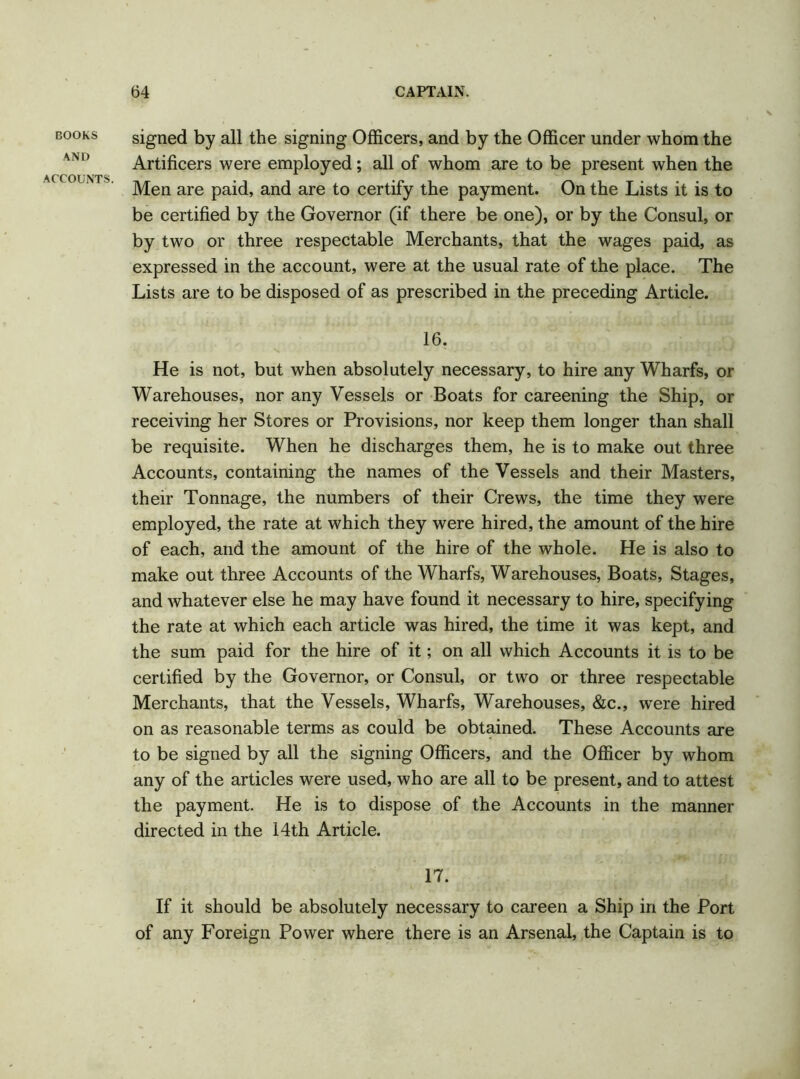 BOOKS AND ACCOUNTS. signed by all the signing Officers, and by the Officer under whom the Artificers were employed; all of whom are to be present when the Men are paid, and are to certify the payment. On the Lists it is to be certified by the Governor (if there be one), or by the Consul, or by two or three respectable Merchants, that the wages paid, as expressed in the account, were at the usual rate of the place. The Lists are to be disposed of as prescribed in the preceding Article. 16. He is not, but when absolutely necessary, to hire any Wharfs, or Warehouses, nor any Vessels or Boats for careening the Ship, or receiving her Stores or Provisions, nor keep them longer than shall be requisite. When he discharges them, he is to make out three Accounts, containing the names of the Vessels and their Masters, their Tonnage, the numbers of their Crews, the time they were employed, the rate at which they were hired, the amount of the hire of each, and the amount of the hire of the whole. He is also to make out three Accounts of the Wharfs, Warehouses, Boats, Stages, and whatever else he may have found it necessary to hire, specifying the rate at which each article was hired, the time it was kept, and the sum paid for the hire of it; on all which Accounts it is to be certified by the Governor, or Consul, or two or three respectable Merchants, that the Vessels, Wharfs, Warehouses, &c., -were hired on as reasonable terms as could be obtained. These Accounts are to be signed by all the signing Officers, and the Officer by whom any of the articles were used, who are all to be present, and to attest the payment. He is to dispose of the Accounts in the manner directed in the 14th Article. 17. If it should be absolutely necessary to careen a Ship in the Port of any Foreign Power where there is an Arsenal, the Captain is to
