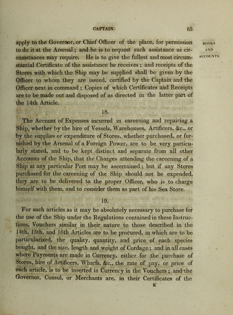apply to the Governor, or Chief Officer of the place, for permission to do it at the Arsenal; and he is to request such assistance as cir- cumstances may require. He is to give the fullest and most circum- stantial Certificate of the assistance he receives ; and receipts of the Stores with which the Ship may be supplied shall be given by the Officer to whom they are issued, certified by the Captain and the Officer next in command ; Copies of which Certificates and Receipts are to be made out and disposed of as directed in the latter part of the 14th Article. 18. The Account of Expenses incurred in careening and repairing a Ship, whether by the hire of Vessels, Warehouses, Artificers, &c., or by the supplies or expenditure of Stores, whether purchased, or fur- nished by the Arsenal of a Foreign Power, are to be very particu- larly stated, and to be kept distinct and separate from all other Accounts of the Ship, that the Charges attending the careening of a Ship at any particular Port may be ascertained; but if any Stores purchased for the careening of the Ship should not be expended, they are to be delivered to the proper Officer, who is to charge himself with them, and to consider them as part of his Sea Store. 19. For such articles as it may be absolutely necessary to purchase for the use of the Ship under the Regulations contained in these Instruc- tions, Vouchers similar in their nature to those described in the 14th, 15th, and 16th Articles are to be procured, in which are to be particularized, the quality, quantity, and price of each species bought, and the size, length and weight of Cordage; and in all cases where Payments are made in Currency, either for the purchase of Stores, hire of Artificers, Wharfs, &c., the rate of pay, or price of each article, is to be inserted in Currency in the Vouchers ; and the Governor, Consul, or Merchants are, in their Certificates of the K BOOKS AND