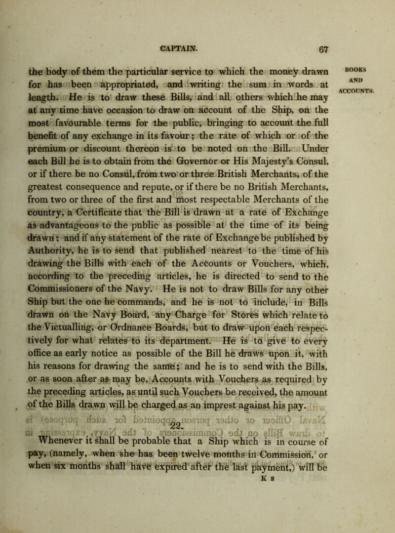 the body of them the particular service to which the money drawn for has been appropriated, and writing the sum in words at length. He is to draw these Bills, and all others which he may at any time have occasion to draw on account of the Ship, on the most favourable terms for the public, bringing to account the full benefit of any exchange in its favour; the rate of which or of the premium or discount thereon is to be noted on the Bill. Under each Bill he is to obtain from the Governor or His Majesty’s Consul, or if there be no Consul, from two or three British Merchants, of the greatest consequence and repute, or if there be no British Merchants, from two or three of the first and most respectable Merchants of the country, a Certificate that the Bill is drawn at a rate of Exchange as advantageous to the public as possible at the time of its being drawn; and if any statement of the rate of Exchange be published by Authority, he is to send that published nearest to the time of his drawing the Bills with each of the Accounts or Vouchers, which, according to the preceding articles, he is directed to send to the Commissioners of the Navy. He is not to draw Bills for any other Ship but the one he commands, and he is not to include, in Bills drawn on the Navy Board, any Charge for Stores which relate to the Victualling, or Ordnance Boards, but to draw upon each respec- tively for what relates to its department. He is to give to every office as early notice as possible of the Bill he draws upon it, with his reasons for drawing the same; and he is to send with the Bills, or as soon after as may be, Accounts with Vouchers as required by the preceding articles, as until such Vouchers be received, the amount of the Bills drawn will be charged as an imprest against his pay. gi (eeoqmq dona iol botnioqq^giioaisq isdio 10 isaffiO LsvsK ni ^nia?!^T.qx5# ,vy£K. adl lo aisnoxaaimmoO edi no alliS wirib ot Whenever it shall be probable that a Ship which is in course of pay, (namely, when she has been twelve months in Commission, or when six months shall have expired after the last payment,) will be K 9 BOOKS AND