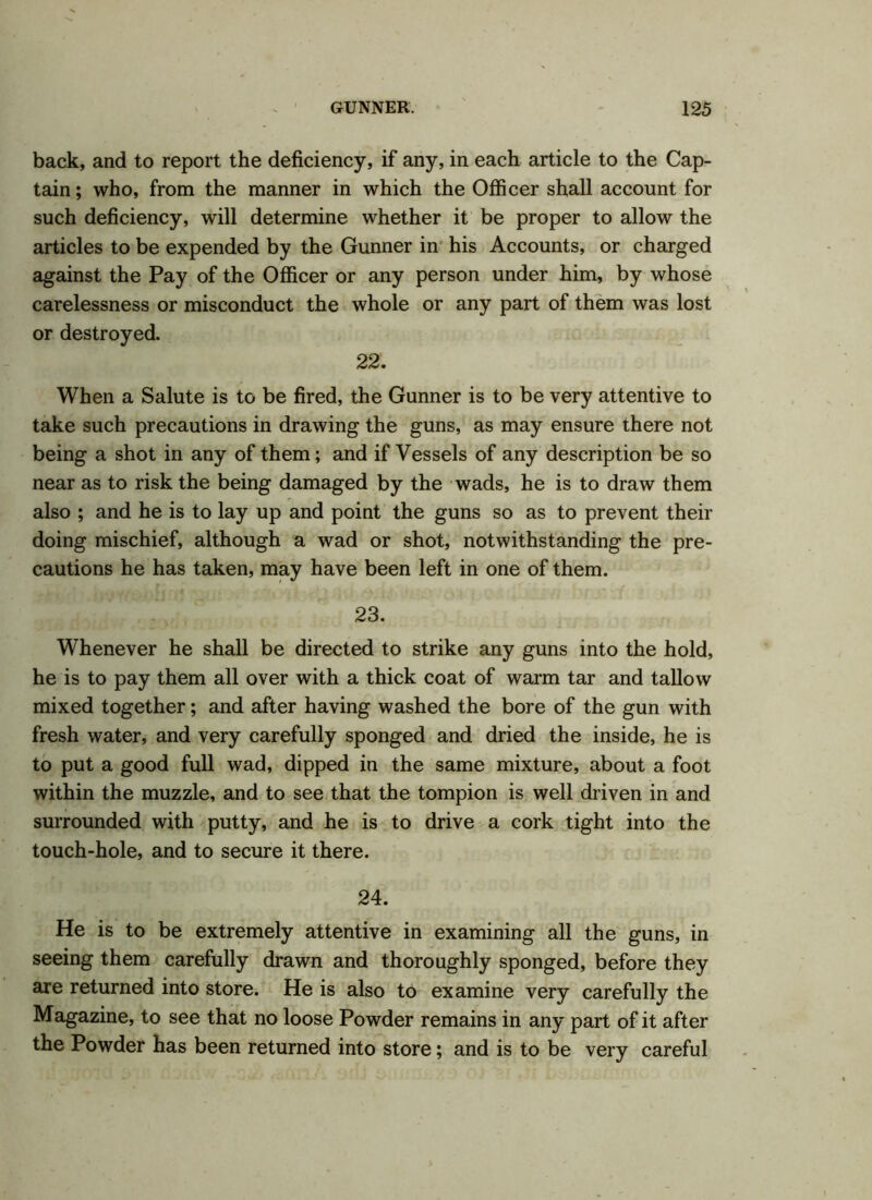 back, and to report the deficiency, if any, in each article to the Cap- tain; who, from the manner in which the Officer shall account for such deficiency, will determine whether it be proper to allow the articles to be expended by the Gunner in his Accounts, or charged against the Pay of the Officer or any person under him, by whose carelessness or misconduct the whole or any part of them was lost or destroyed. 22. When a Salute is to be fired, the Gunner is to be very attentive to take such precautions in drawing the guns, as may ensure there not being a shot in any of them; and if Vessels of any description be so near as to risk the being damaged by the wads, he is to draw them also ; and he is to lay up and point the guns so as to prevent their doing mischief, although a wad or shot, notwithstanding the pre- cautions he has taken, may have been left in one of them. 23. Whenever he shall be directed to strike any guns into the hold, he is to pay them all over with a thick coat of warm tar and tallow mixed together; and after having washed the bore of the gun with fresh water, and very carefully sponged and dried the inside, he is to put a good full wad, dipped in the same mixture, about a foot within the muzzle, and to see that the tompion is well driven in and surrounded with putty, and he is to drive a cork tight into the touch-hole, and to secure it there. 24. He is to be extremely attentive in examining all the guns, in seeing them carefully drawn and thoroughly sponged, before they are returned into store. He is also to examine very carefully the Magazine, to see that no loose Powder remains in any part of it after the Powder has been returned into store; and is to be very careful