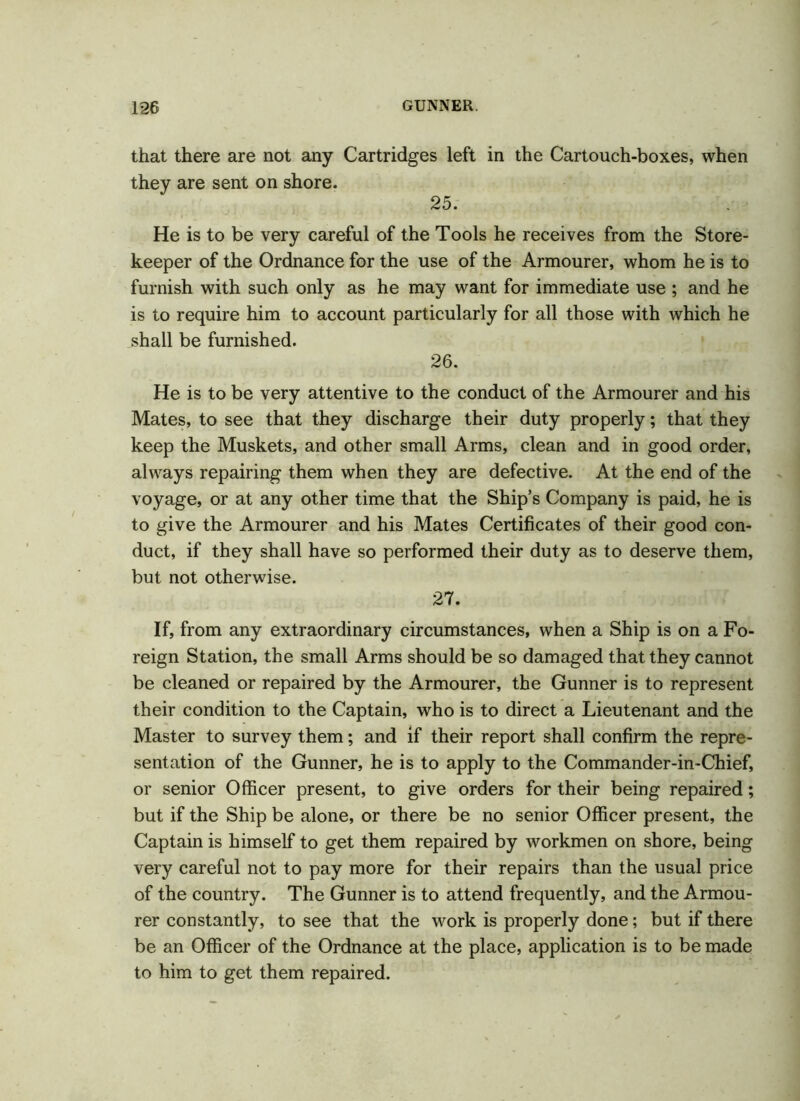 that there are not any Cartridges left in the Cartouch-boxes, when they are sent on shore. 25. He is to be very careful of the Tools he receives from the Store- keeper of the Ordnance for the use of the Armourer, whom he is to furnish with such only as he may want for immediate use ; and he is to require him to account particularly for all those with which he shall be furnished. 26. He is to be very attentive to the conduct of the Armourer and his Mates, to see that they discharge their duty properly; that they keep the Muskets, and other small Arms, clean and in good order, always repairing them when they are defective. At the end of the voyage, or at any other time that the Ship’s Company is paid, he is to give the Armourer and his Mates Certificates of their good con- duct, if they shall have so performed their duty as to deserve them, but not otherwise. 27. If, from any extraordinary circumstances, when a Ship is on a Fo- reign Station, the small Arms should be so damaged that they cannot be cleaned or repaired by the Armourer, the Gunner is to represent their condition to the Captain, who is to direct a Lieutenant and the Master to survey them; and if their report shall confirm the repre- sentation of the Gunner, he is to apply to the Commander-in-Chief, or senior Officer present, to give orders for their being repaired; but if the Ship be alone, or there be no senior Officer present, the Captain is himself to get them repaired by workmen on shore, being very careful not to pay more for their repairs than the usual price of the country. The Gunner is to attend frequently, and the Armou- rer constantly, to see that the work is properly done; but if there be an Officer of the Ordnance at the place, application is to be made to him to get them repaired.