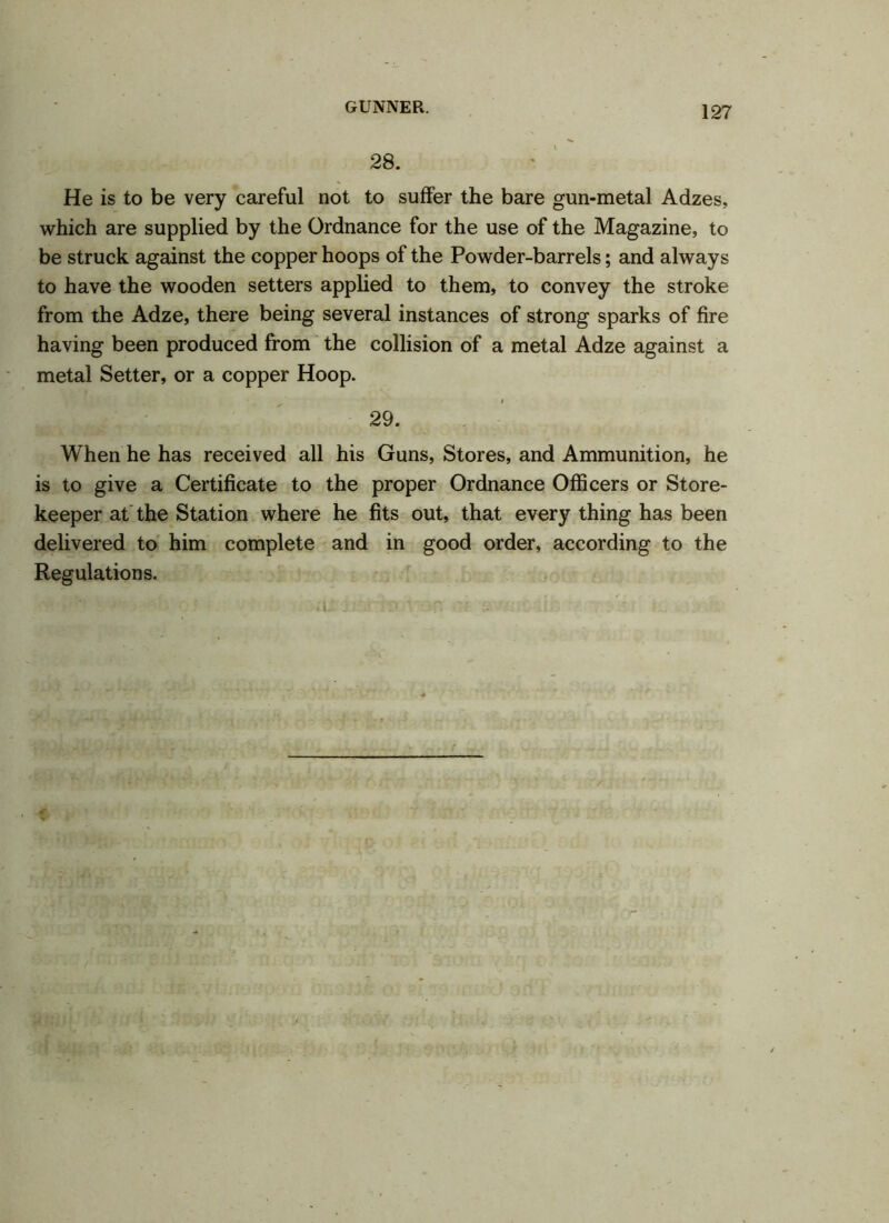 28. He is to be very careful not to suffer the bare gun-metal Adzes, which are supplied by the Ordnance for the use of the Magazine, to be struck against the copper hoops of the Powder-barrels; and always to have the wooden setters applied to them, to convey the stroke from the Adze, there being several instances of strong sparks of fire having been produced from the collision of a metal Adze against a metal Setter, or a copper Hoop. 29. When he has received all his Guns, Stores, and Ammunition, he is to give a Certificate to the proper Ordnance Officers or Store- keeper at the Station where he fits out, that every thing has been delivered to him complete and in good order, according to the Regulations. a;. ■ n - ■