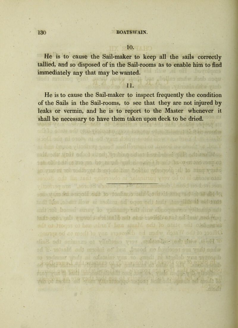 10. He is to cause the Sail-maker to keep all the sails correctly tallied, and so disposed of in the Sail-rooms as to enable him to find immediately any that may be wanted. 11. He is to cause the Sail-maker to inspect frequently the condition of the Sails in the Sail-rooms, to see that they are not injured by leaks or vermin, and he is to report to the Master whenever it shall be necessary to have them taken upon deck to be dried.
