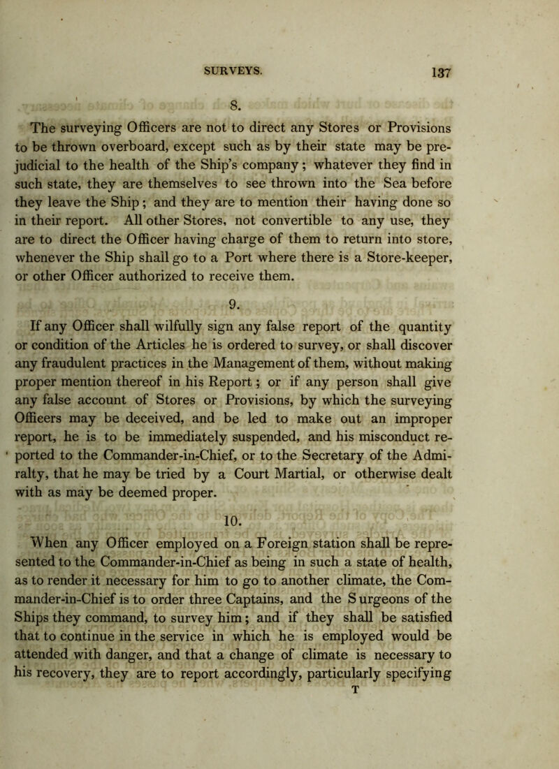 The surveying Officers are not to direct any Stores or Provisions to be thrown overboard, except such as by their state may be pre- judicial to the health of the Ship’s company; whatever they find in such state, they are themselves to see thrown into the Sea before they leave the Ship; and they are to mention their having done so in their report. All other Stores, not convertible to any use, they are to direct the Officer having charge of them to return into store, whenever the Ship shall go to a Port where there is a Store-keeper, or other Officer authorized to receive them. 9. If any Officer shall wilfully sign any false report of the quantity or condition of the Articles he is ordered to survey, or shall discover any fraudulent practices in the Management of them, without making proper mention thereof in his Report; or if any person shall give any false account of Stores or Provisions, by which the surveying Officers may be deceived, and be led to make out an improper report, he is to be immediately suspended, and his misconduct re- ' ported to the Commander-in-Chief, or to the Secretary of the Admi- ralty, that he may be tried by a Court Martial, or otherwise dealt with as may be deemed proper. 10. When any Officer employed on a Foreign station shall be repre- sented to the Commander-in-Chief as being in such a state of health, as to render it necessary for him to go to another climate, the Com- mander-in-Chief is to order three Captains, and the S urgeons of the Ships they command, to survey him; and if they shall be satisfied that to continue in the service in which he is employed would be attended with danger, and that a change of climate is necessary to his recovery, they are to report accordingly, particularly specifying T