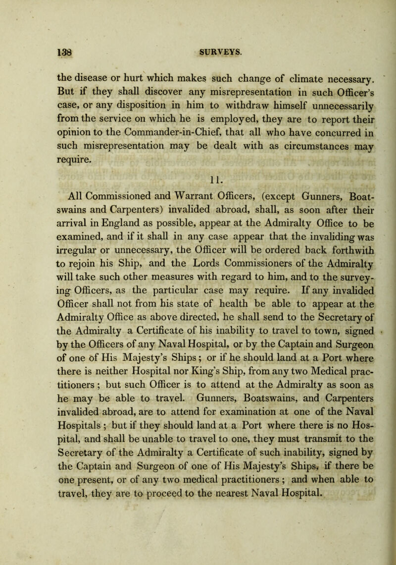 the disease or hurt which makes such change of climate necessary. But if they shall discover any misrepresentation in such Officer’s case, or any disposition in him to withdraw himself unnecessarily from the service on which he is employed, they are to report their opinion to the Commander-in-Chief, that all who have concurred in such misrepresentation may be dealt with as circumstances may require. 11. All Commissioned and Warrant Officers, (except Gunners, Boat- swains and Carpenters) invalided abroad, shall, as soon after their arrival in England as possible, appear at the Admiralty Office to be examined, and if it shall in any case appear that the invaliding was irregular or unnecessary, the Officer will be ordered back forthwith to rejoin his Ship, and the Lords Commissioners of the Admiralty will take such other measures with regard to him, and to the survey- ing Officers, as the particular case may require. If any invalided Officer shall not from his state of health be able to appear at the Admiralty Office as above directed, he shall send to the Secretary of the Admiralty a Certificate of his inability to travel to town, signed by the Officers of any Naval Hospital, or by the Captain and Surgeon of one of His Majesty’s Ships; or if he should land at a Port where there is neither Hospital nor King’s Ship, from any two Medical prac- titioners ; but such Officer is to attend at the Admiralty as soon as he may be able to travel. Gunners, Boatswains, and Carpenters invalided abroad, are to attend for examination at one of the Naval Hospitals ; but if they should land at a Port where there is no Hos- pital, and shall be unable to travel to one, they must transmit to the Secretary of the Admiralty a Certificate of such inability, signed by the Captain and Surgeon of one of His Majesty’s Ships, if there be one present, or of any two medical practitioners ; and when able to travel, they are to proceed to the nearest Naval Hospital.
