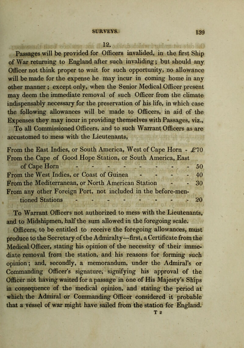 12. Passages will be provided for Officers invalided, in the first Ship of War returning to England after such invaliding; but should any Officer not think proper to wait for such opportunity, no allowance will be made for the expense he may incur in coming home in any other manner ; except only, when the Senior Medical Officer present may deem the immediate removal of such Officer from the climate indispensably necessary for the preservation of his life, in which case the following allowances will be made to Officers, in aid of the Expenses they may incur in providing themselves with Passages, viz.. To all Commissioned Officers, and to such Warrant Officers as are accustomed to mess with the Lieutenants, From the East Indies, or South America, West of Cape Horn - £70 From the Cape of Good Hope Station, or South America, East of Cape Horn - - - - - - - 50 From the West Indies, or Coast of Guinea - - - - 40 From the Mediterranean, or North American Station - - 30 From any other Foreign Port, not included in the before-men- tioned Stations --------20 To Warrant Officers not authorized to mess with the Lieutenants, and to Midshipmen, half the sum allowed in the foregoing scale. Officers, to be entitled to receive the foregoing allowances, must produce to the Secretary of the Admiralty—first, a Certificate from the Medical Officer, stating his opinion of the necessity of their imme- diate removal from the station, and his reasons for forming such opinion; and, secondly, a memorandum, under the Admiral’s or Commanding Officer’s signature, signifying his approval of the Officer not having waited for a passage in one of His Majesty’s Ships in consequence of the medical opinion, and stating the period at which the Admiral or Commanding Officer considered it probable that a vessel of war might have sailed from the station for England.