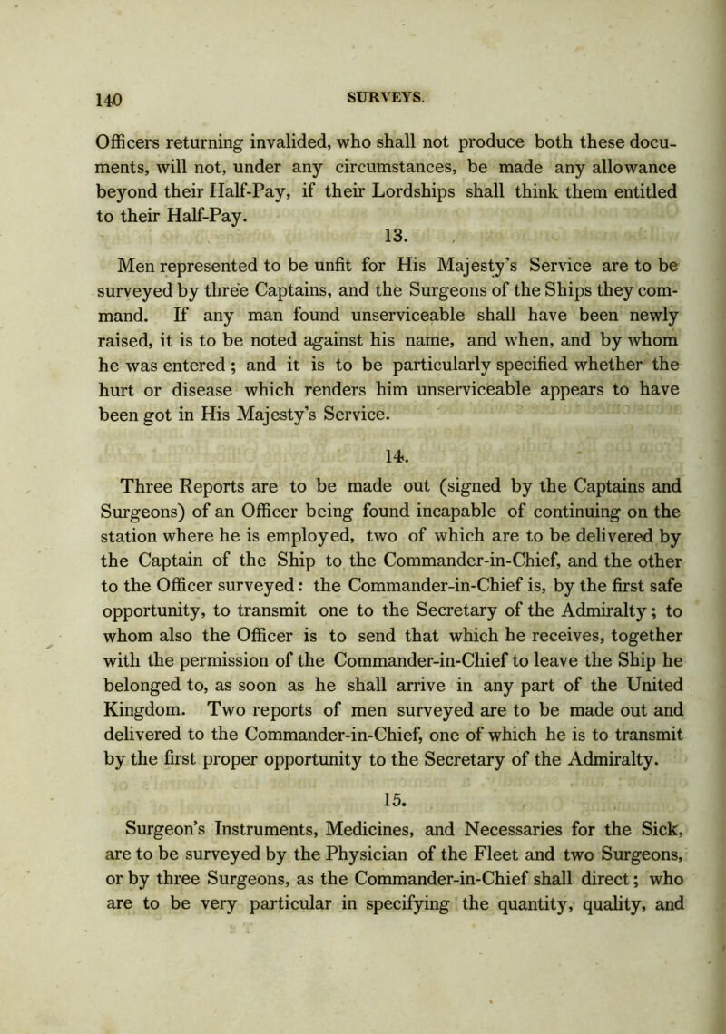Officers returning invalided, who shall not produce both these docu- ments, will not, under any circumstances, be made any allowance beyond their Half-Pay, if their Lordships shall think them entitled to their Half-Pay. 13. , Men represented to be unfit for His Majesty's Service are to be surveyed by three Captains, and the Surgeons of the Ships they com- mand. If any man found unserviceable shall have been newly raised, it is to be noted against his name, and when, and by whom he was entered ; and it is to be particularly specified whether the hurt or disease which renders him unserviceable appears to have been got in His Majesty’s Service. 14. Three Reports are to be made out (signed by the Captains and Surgeons) of an Officer being found incapable of continuing on the station where he is employed, two of which are to be delivered by the Captain of the Ship to the Commander-in-Chief, and the other to the Officer surveyed: the Commander-in-Chief is, by the first safe opportunity, to transmit one to the Secretary of the Admiralty; to whom also the Officer is to send that which he receives, together with the permission of the Commander-in-Chief to leave the Ship he belonged to, as soon as he shall arrive in any part of the United Kingdom. Two reports of men surveyed are to be made out and delivered to the Commander-in-Chief, one of which he is to transmit by the first proper opportunity to the Secretary of the Admiralty. 15. Surgeon’s Instruments, Medicines, and Necessaries for the Sick, are to be surveyed by the Physician of the Fleet and two Surgeons, or by three Surgeons, as the Commander-in-Chief shall direct; who are to be very particular in specifying the quantity, quality, and
