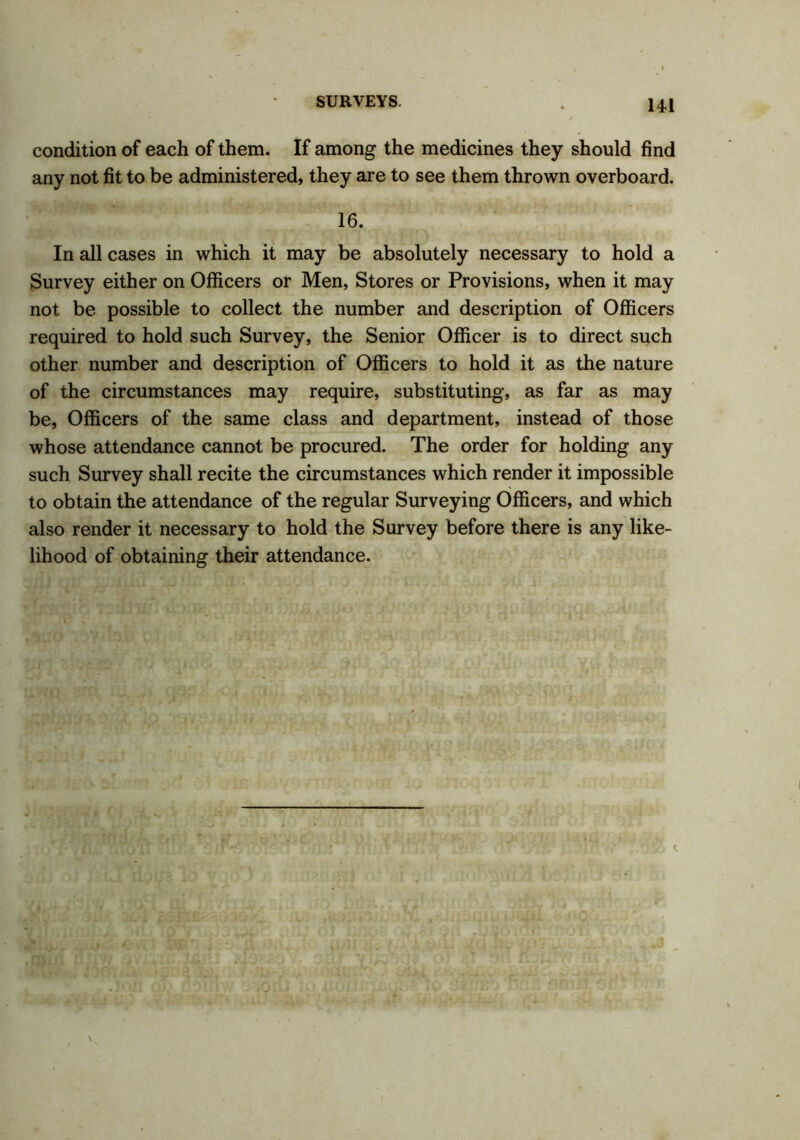 condition of each of them. If among the medicines they should find any not fit to be administered, they are to see them thrown overboard. 16. In all cases in which it may be absolutely necessary to hold a Survey either on Officers or Men, Stores or Provisions, when it may not be possible to collect the number and description of Officers required to hold such Survey, the Senior Officer is to direct such other number and description of Officers to hold it as the nature of the circumstances may require, substituting, as far as may be, Officers of the same class and department, instead of those whose attendance cannot be procured. The order for holding any such Survey shall recite the circumstances which render it impossible to obtain the attendance of the regular Surveying Officers, and which also render it necessary to hold the Survey before there is any like- lihood of obtaining their attendance.