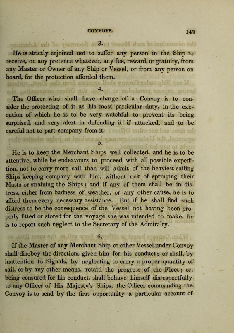 . r. . £ ' 3. He is strictly enjoined not to suffer any person in the Ship to receive, on any pretence whatever, any fee, reward, or gratuity, from any Master or Owner of any Ship or Vessel, or from any person on board, for the protection afforded them. 4. The Officer who shall have charge of a Convoy is to con- sider the protecting of it as his most particular duty, in the exe- cution of which he is to be very watchful to prevent its being surprised, and very alert in defending it if attacked, and to be careful not to part company from it. 5. He is to keep the Merchant Ships well collected, and he is to be attentive, while he endeavours to proceed with all possible expedi- tion, not to carry more sail than will admit of the heaviest sailing Ships keeping company with him, without risk of springing their Masts or straining the Ships; and if any of them shall be in dis- tress, either from badness of weather, or any other cause, he is to afford them every necessary assistance. But if he shall find such distress to be the consequence of the Vessel not having been pro- perly fitted or stored for the voyage she was intended to make, he is to report such neglect to the Secretary of the Admiralty. 6. If the Master of any Merchant Ship or other Vessel under Convoy shall disobey the directions given him for his conduct; or shall, by inattention to Signals, by neglecting to carry a proper quantity of sail, or by any other means, retard the progress of the Fleet; or, being censured for his conduct, shall behave himself disrespectfully to any Officer of His Majesty’s Ships, the Officer commanding the Convoy is to send by the first opportunity a particular account of