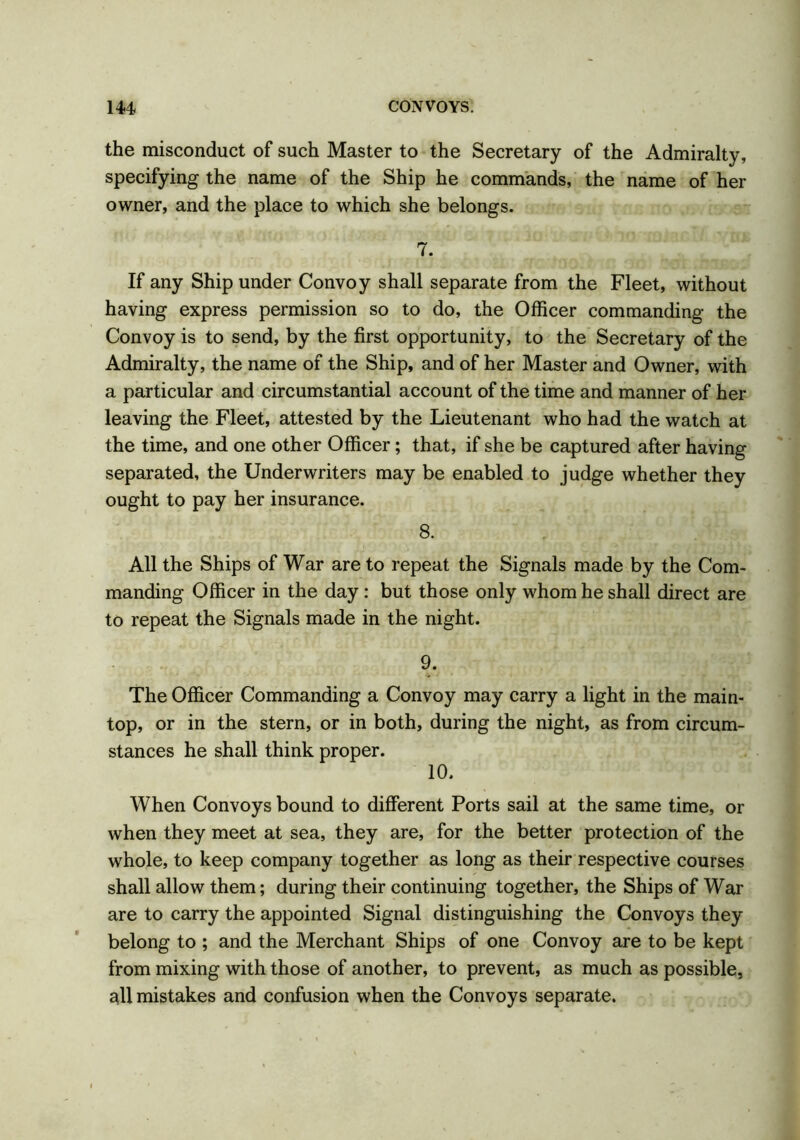 the misconduct of such Master to the Secretary of the Admiralty, specifying the name of the Ship he commands, the name of her owner, and the place to which she belongs. 7. If any Ship under Convoy shall separate from the Fleet, without having express permission so to do, the Officer commanding the Convoy is to send, by the first opportunity, to the Secretary of the Admiralty, the name of the Ship, and of her Master and Owner, with a particular and circumstantial account of the time and manner of her leaving the Fleet, attested by the Lieutenant who had the watch at the time, and one other Officer; that, if she be captured after having separated, the Underwriters may be enabled to judge whether they ought to pay her insurance. 8. All the Ships of War are to repeat the Signals made by the Com- manding Officer in the day: but those only whom he shall direct are to repeat the Signals made in the night. 9. The Officer Commanding a Convoy may carry a light in the main- top, or in the stern, or in both, during the night, as from circum- stances he shall think proper. 10. When Convoys bound to different Ports sail at the same time, or when they meet at sea, they are, for the better protection of the whole, to keep company together as long as their respective courses shall allow them; during their continuing together, the Ships of War are to carry the appointed Signal distinguishing the Convoys they belong to ; and the Merchant Ships of one Convoy are to be kept from mixing with those of another, to prevent, as much as possible, all mistakes and confusion when the Convoys separate.