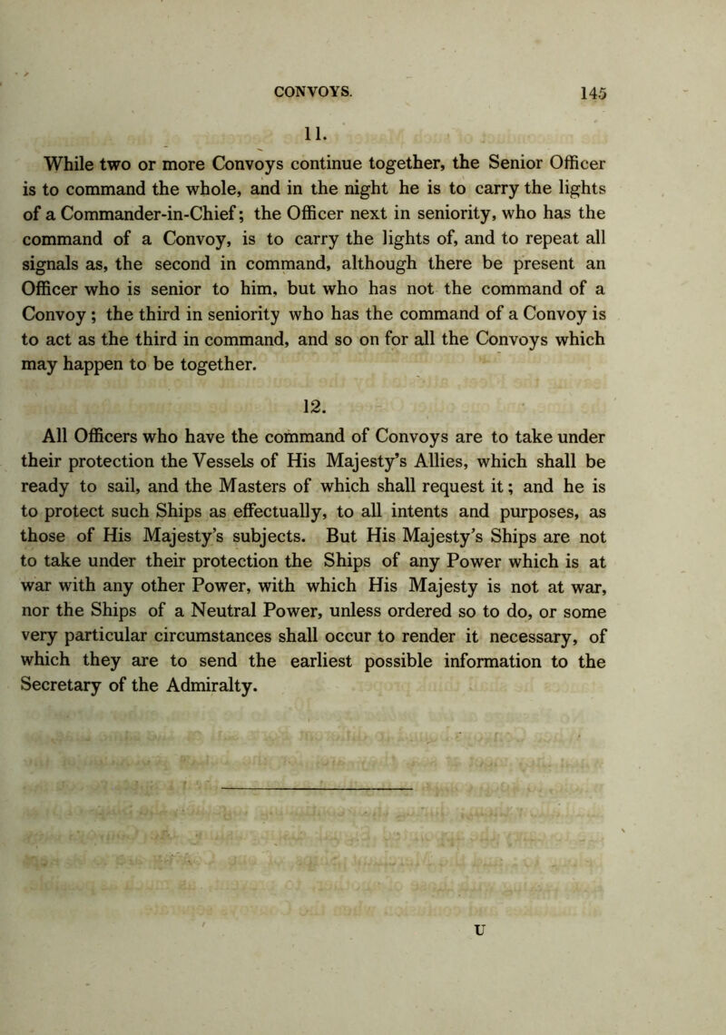 • / CONVOYS. 145 11. While two or more Convoys continue together, the Senior Officer is to command the whole, and in the night he is to carry the lights of a Commander-in-Chief; the Officer next in seniority, who has the command of a Convoy, is to carry the lights of, and to repeat all signals as, the second in command, although there be present an Officer who is senior to him, but who has not the command of a Convoy ; the third in seniority who has the command of a Convoy is to act as the third in command, and so on for all the Convoys which may happen to be together. 12. All Officers who have the command of Convoys are to take under their protection the Vessels of His Majesty’s Allies, which shall be ready to sail, and the Masters of which shall request it; and he is to protect such Ships as effectually, to all intents and purposes, as those of His Majesty’s subjects. But His Majesty’s Ships are not to take under their protection the Ships of any Power which is at war with any other Power, with which His Majesty is not at war, nor the Ships of a Neutral Power, unless ordered so to do, or some very particular circumstances shall occur to render it necessary, of which they are to send the earliest possible information to the Secretary of the Admiralty. u