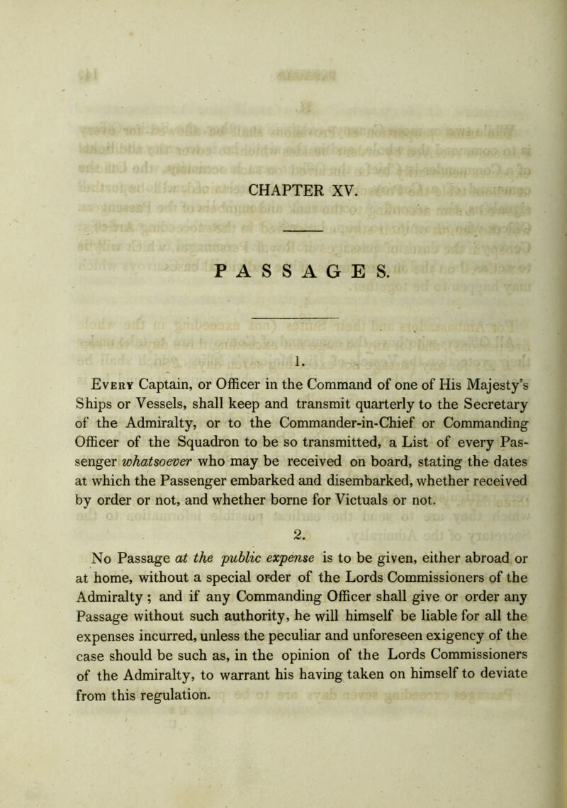 (tfrQ..\ (Vi PASSAGES. 1. Every Captain, or Officer in the Command of one of His Majesty’s Ships or Vessels, shall keep and transmit quarterly to the Secretary of the Admiralty, or to the Commander-in-Chief or Commanding Officer of the Squadron to be so transmitted, a List of every Pas- senger whatsoever who may be received on board, stating the dates at which the Passenger embarked and disembarked, whether received by order or not, and whether borne for Victuals or not. O _ - . 'T ..... I ' • O J »• . .  . 1 * * 2. No Passage at the public expense is to be given, either abroad or at home, without a special order of the Lords Commissioners of the Admiralty; and if any Commanding Officer shall give or order any Passage without such authority, he will himself be liable for all the expenses incurred, unless the peculiar and unforeseen exigency of the case should be such as, in the opinion of the Lords Commissioners of the Admiralty, to warrant his having taken on himself to deviate from this regulation.