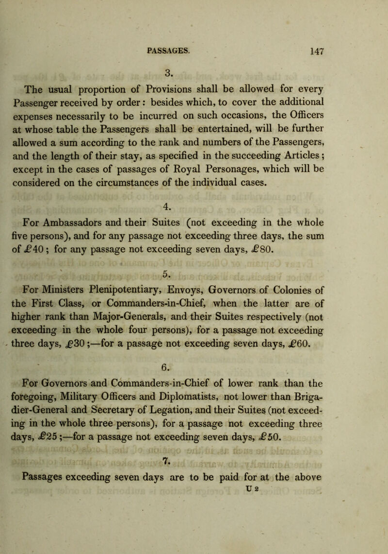 3. The usual proportion of Provisions shall be allowed for every Passenger received by order: besides which, to cover the additional expenses necessarily to be incurred on such occasions, the Officers at whose table the Passengers shall be entertained, will be further allowed a sum according to the rank and numbers of the Passengers, and the length of their stay, as specified in the succeeding Articles ; except in the cases of passages of Royal Personages, which will be considered on the circumstances of the individual cases. 4. For Ambassadors and their Suites (not exceeding in the whole five persons), and for any passage not exceeding three days, the sum of £40; for any passage not exceeding seven days, <£80. 5. For Ministers Plenipotentiary, Envoys, Governors of Colonies of the First Class, or Commanders-in-Chief, when the latter are of higher rank than Major-Generals, and their Suites respectively (not exceeding in the whole four persons), for a passage not exceeding - three days, £30;—for a passage not exceeding seven days, £60. 6. For Governors and Commanders-in-Chief of lower rank than the foregoing, Military Officers and Diplomatists, not lower than Briga- dier-General and Secretary of Legation, and their Suites (not exceed- ing in the whole three persons), for a passage not exceeding three days, £25;—for a passage not exceeding seven days, £50. 7. Passages exceeding seven days are to be paid for at the above U 2