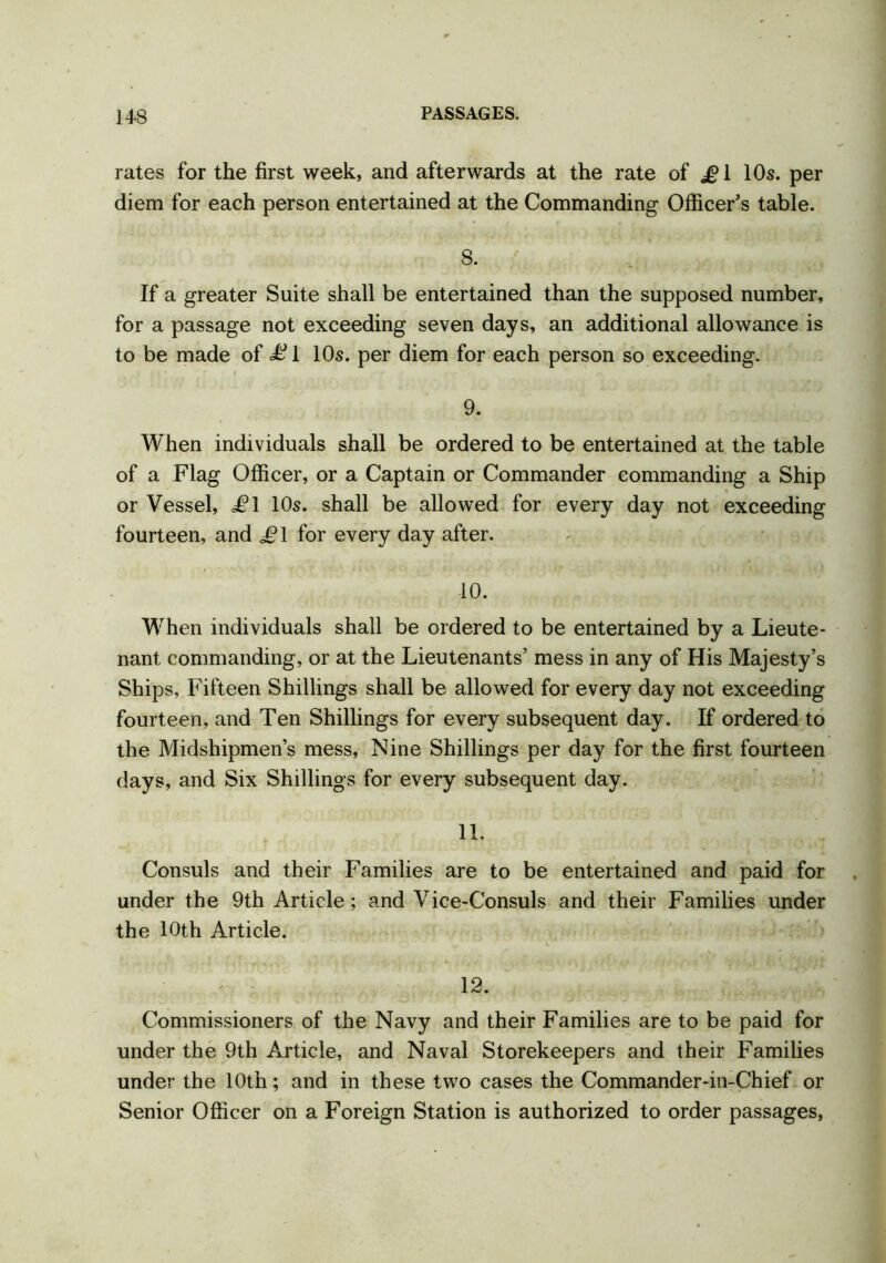 rates for the first week, and afterwards at the rate of £1 10s. per diem for each person entertained at the Commanding Officer’s table. 8. If a greater Suite shall be entertained than the supposed number, for a passage not exceeding seven days, an additional allowance is to be made of £ 1 10s. per diem for each person so exceeding. 9. When individuals shall be ordered to be entertained at the table of a Flag Officer, or a Captain or Commander commanding a Ship or Vessel, i?l 10s. shall be allowed for every day not exceeding fourteen, and £\ for every day after. 10. When individuals shall be ordered to be entertained by a Lieute- nant commanding, or at the Lieutenants’ mess in any of His Majesty’s Ships, Fifteen Shillings shall be allowed for every day not exceeding fourteen, and Ten Shillings for every subsequent day. If ordered to the Midshipmen’s mess, Nine Shillings per day for the first fourteen days, and Six Shillings for every subsequent day. 11. Consuls and their Families are to be entertained and paid for under the 9th Article ; and Vice-Consuls and their Families under the 10th Article. 12. Commissioners of the Navy and their Families are to be paid for under the 9th Article, and Naval Storekeepers and their Families under the 10th; and in these two cases the Commander-in-Chief or Senior Officer on a Foreign Station is authorized to order passages,